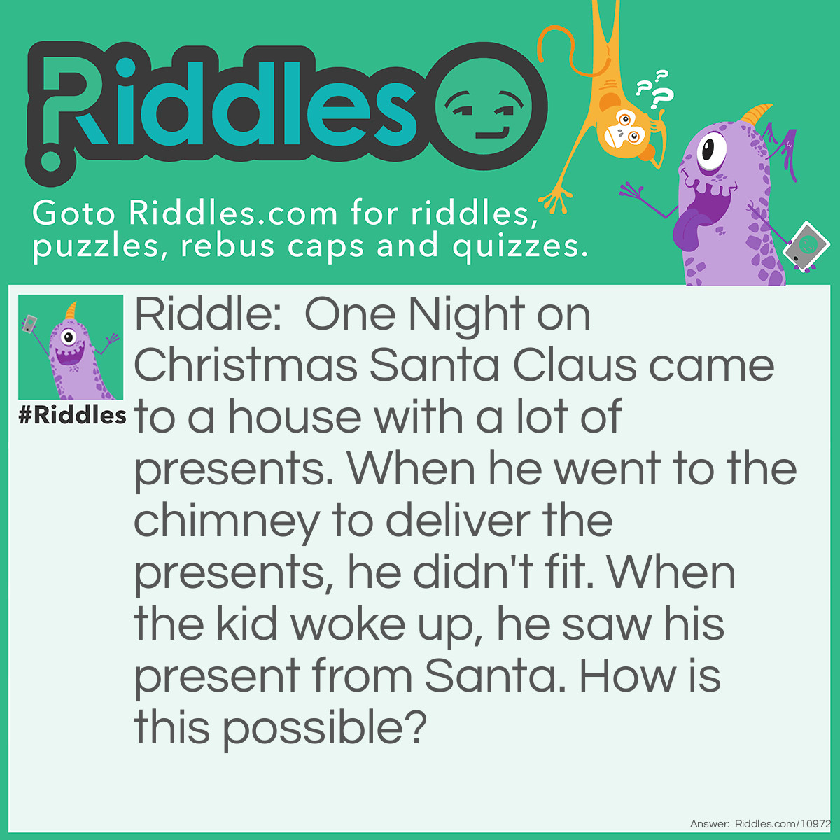 Riddle: One Night on <a href="https://www.riddles.com/quiz/christmas-riddles">Christmas</a> Santa Claus came to a house with a lot of presents. When he went to the chimney to deliver the presents, he didn't fit. When the kid woke up, he saw his present from Santa. How is this possible? Answer: It was not Santa. It was the kid's parents.