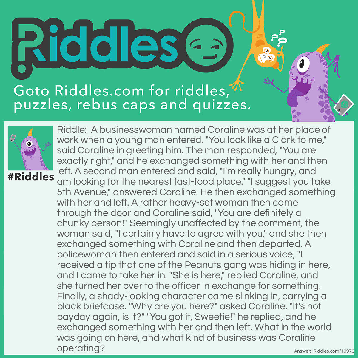 Riddle: A businesswoman named Coraline was at her place of work when a young man entered. "You look like a Clark to me," said Coraline in greeting him. The man responded, "You are exactly right," and he exchanged something with her and then left. A second man entered and said, "I'm really hungry, and am looking for the nearest fast-food place." "I suggest you take 5th Avenue," answered Coraline. He then exchanged something with her and left. A rather heavy-set woman then came through the door and Coraline said, "You are definitely a chunky person!" Seemingly unaffected by the comment, the woman said, "I certainly have to agree with you," and she then exchanged something with Coraline and then departed. A policewoman then entered and said in a serious voice, "I received a tip that one of the Peanuts gang was hiding in here, and I came to take her in. "She is here," replied Coraline, and she turned her over to the officer in exchange for something. Finally, a shady-looking character came slinking in, carrying a black briefcase. "Why are you here?" asked Coraline. "It's not payday again, is it?" "You got it, Sweetie!" he replied, and he exchanged something with her and then left. What in the world was going on here, and what kind of business was Coraline operating? Answer: Coraline was the owner and operator of a candy shop. Most of her customers were repeat customers, and she was very familiar with their specific requests before they ever stated them. In order of their entry into her store, she offered them: A Clark bar, a 5th Avenue candy bar, a Chunky square, a Peppermint Patty, and a Payday bar. Each customer simply paid for their selection and left with their favorite candy.