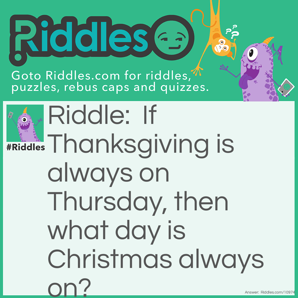 Riddle: If <a href="/quiz/thanksgiving-riddles">Thanksgiving</a> is always on Thursday, then <a href="/6185">what day is</a> <a href="/quiz/christmas-riddles">Christmas</a> always on? Answer: Always December 25th.