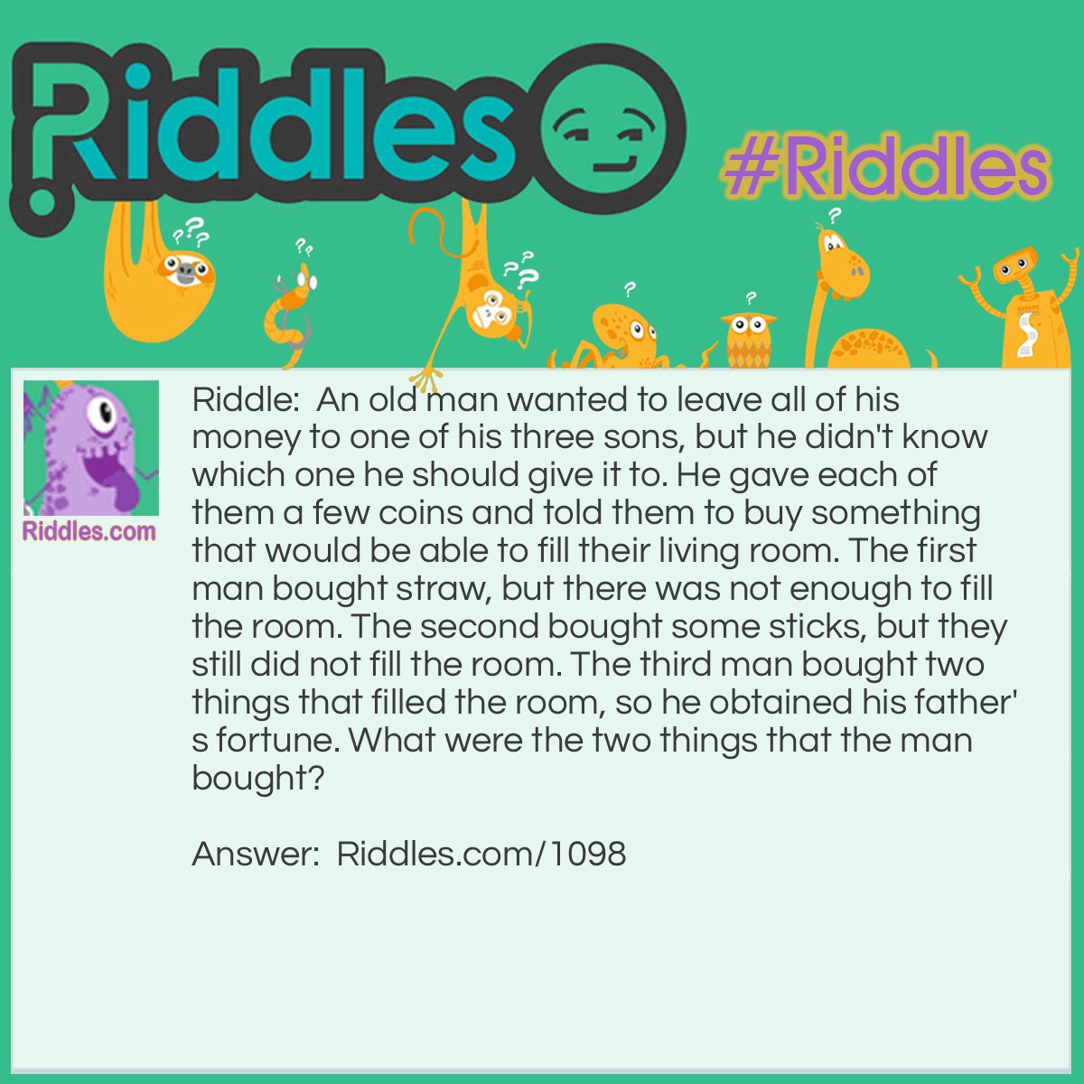 Riddle: An old man wanted to leave all of his money to one of his three sons, but he didn't know which one he should give it to. He gave each of them a few coins and told them to buy something that would be able to fill their living room. The first man bought straw, but there was not enough to fill the room. The second bought some sticks, but they still did not fill the room. The third man bought two things that filled the room, so he obtained his father's fortune. What were the two things that the man bought? Answer: The wise son bought a candle and a box of matches. After lighting the candle, the light filled the entire room.