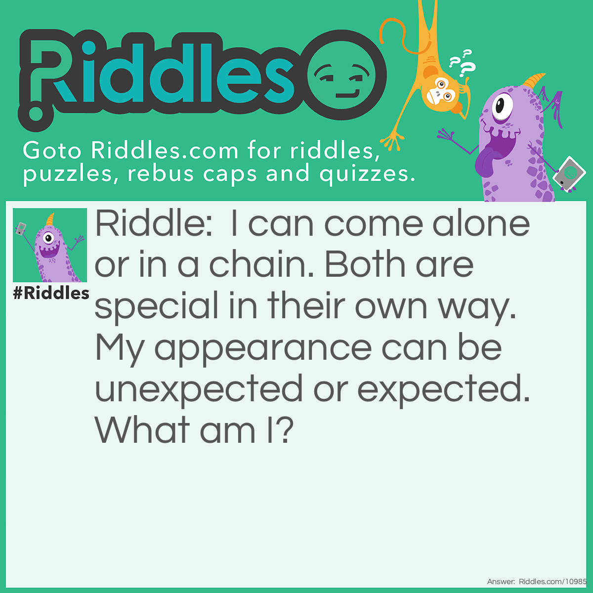 Riddle: I can come alone or in a chain. Both are special in their own way. My appearance can be unexpected or expected. What am I? Answer: A (Chain) Reaction.