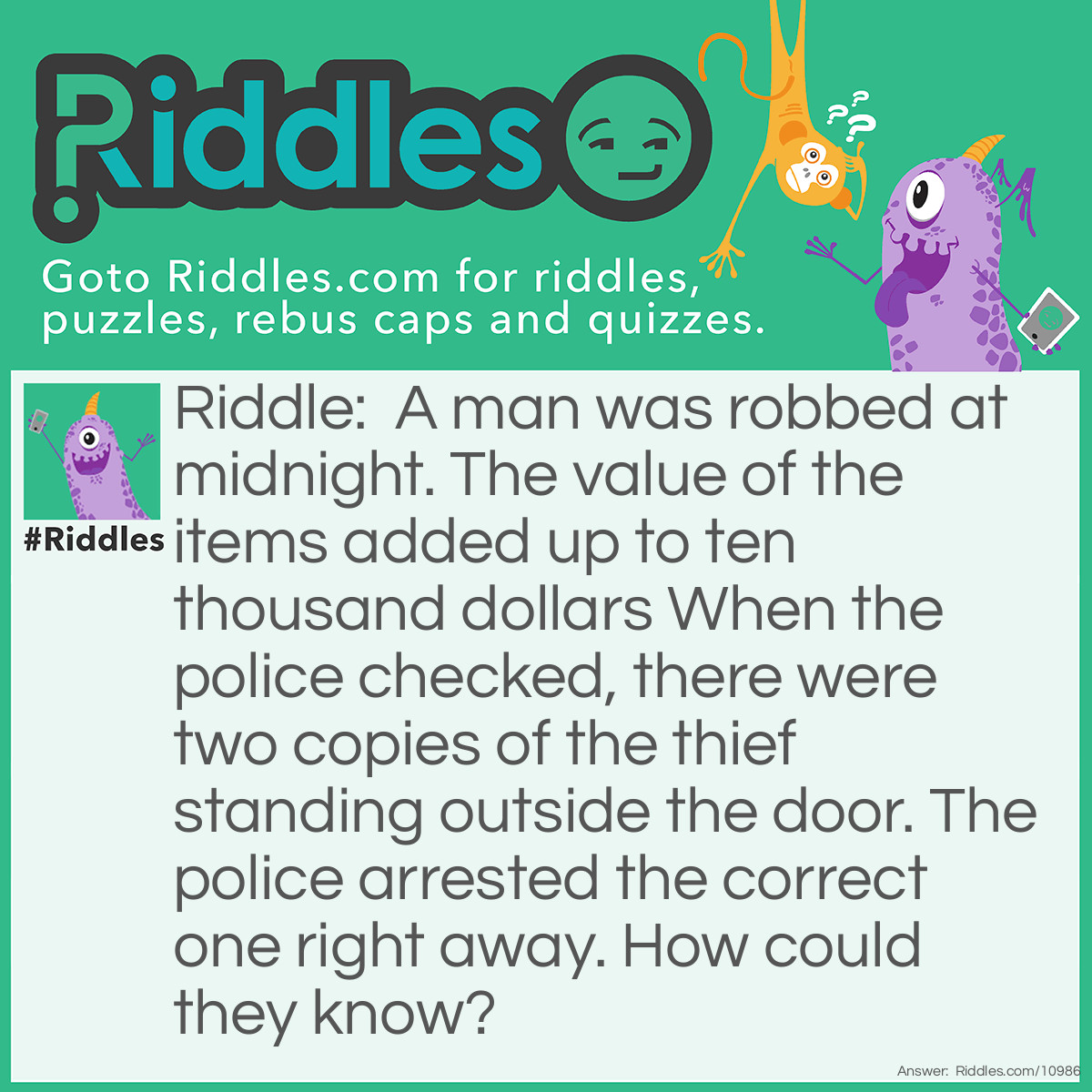 Riddle: A man was robbed at midnight. The value of the items added up to ten thousand dollars When the police checked, there were two copies of the thief standing outside the door. The police arrested the correct one right away. How could they know? Answer: The thief stole money. It was falling out of his pockets.