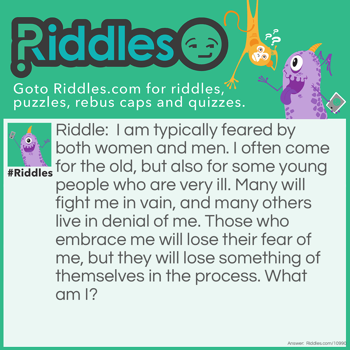 Riddle: I am typically feared by both women and men. I often come for the old, but also for some young people who are very ill. Many will fight me in vain, and many others live in denial of me. Those who embrace me will lose their fear of me, but they will lose something of themselves in the process. What am I? Answer: Baldness. (Note that 'death' doesn't fit the last clue. Those who embrace death lose ALL of themselves. Those who shave their head just lose something of themselves. Also, death ALWAYS comes for the old eventually, not just 'often'.)