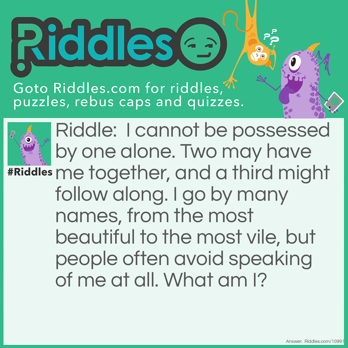 Riddle: I cannot be possessed by one alone. Two may have me together, and a third might follow along. I go by many names, from the most beautiful to the most vile, but people often avoid speaking of me at all. What am I? Answer: Sex.