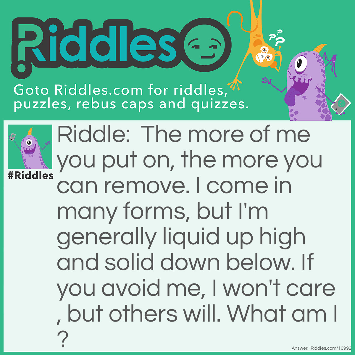 Riddle: The more of me you put on, the more you can remove. I come in many forms, but I'm generally liquid up high and solid down below. If you avoid me, I won't care, but others will. What am I? Answer: Soap.