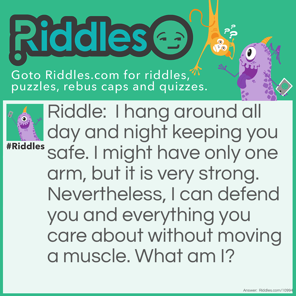 Riddle: I hang around all day and night keeping you safe. I might have only one arm, but it is very strong. Nevertheless, I can defend you and everything you care about without moving a muscle. What am I? Answer: A padlock.