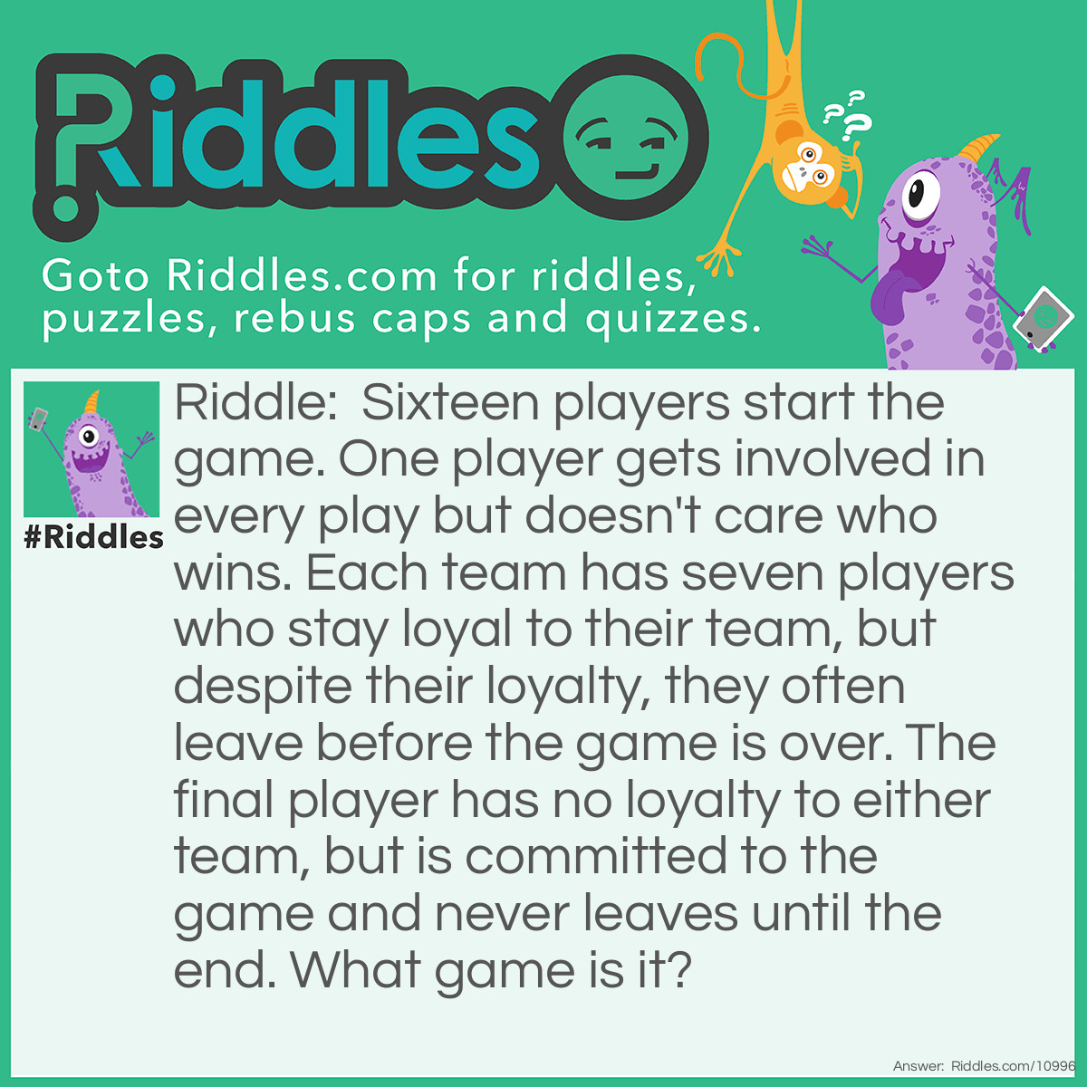 Riddle: Sixteen players start the game. One player gets involved in every play but doesn't care who wins. Each team has seven players who stay loyal to their team, but despite their loyalty, they often leave before the game is over. The final player has no loyalty to either team, but is committed to the game and never leaves until the end. What game is it? Answer: Pool (i.e. 8-ball billiards).