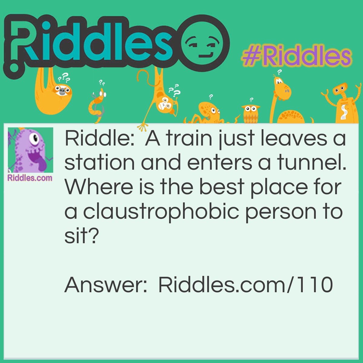 Riddle: A train just leaves a station and enters a tunnel. Where is the best place for a claustrophobic person to sit? Answer: In the back. See, the train is still accelerating as it is leaving the station so the train will be moving faster when the back of the train enters the tunnel.