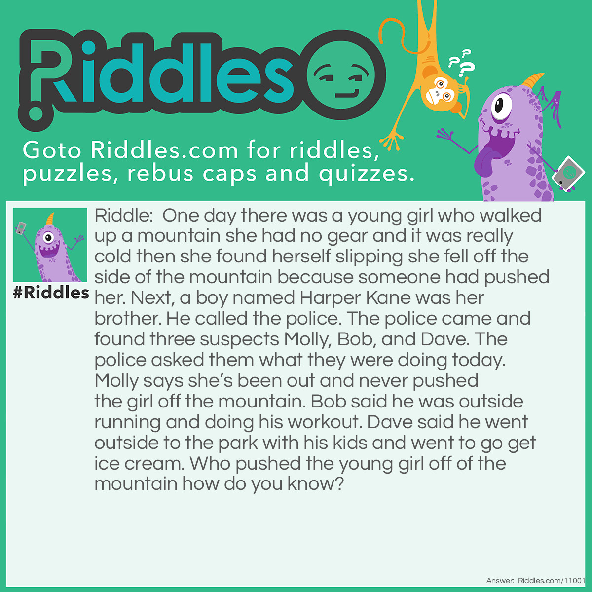 Riddle: One day there was a young girl who walked up a mountain she had no gear and it was really cold then she found herself slipping she fell off the side of the mountain because someone had pushed her. Next, a boy named Harper Kane was her brother. He called the police. The police came and found three suspects Molly, Bob, and Dave. The police asked them what they were doing today. Molly says she’s been out and never pushed the girl off the mountain. Bob said he was outside running and doing his workout. Dave said he went outside to the park with his kids and went to go get ice cream. Who pushed the young girl off of the mountain how do you know? Answer: Molly push the young girl off the mountain, The police had never said anything about the young girl being pushed off the mountain. All he asked was what were you doing today.