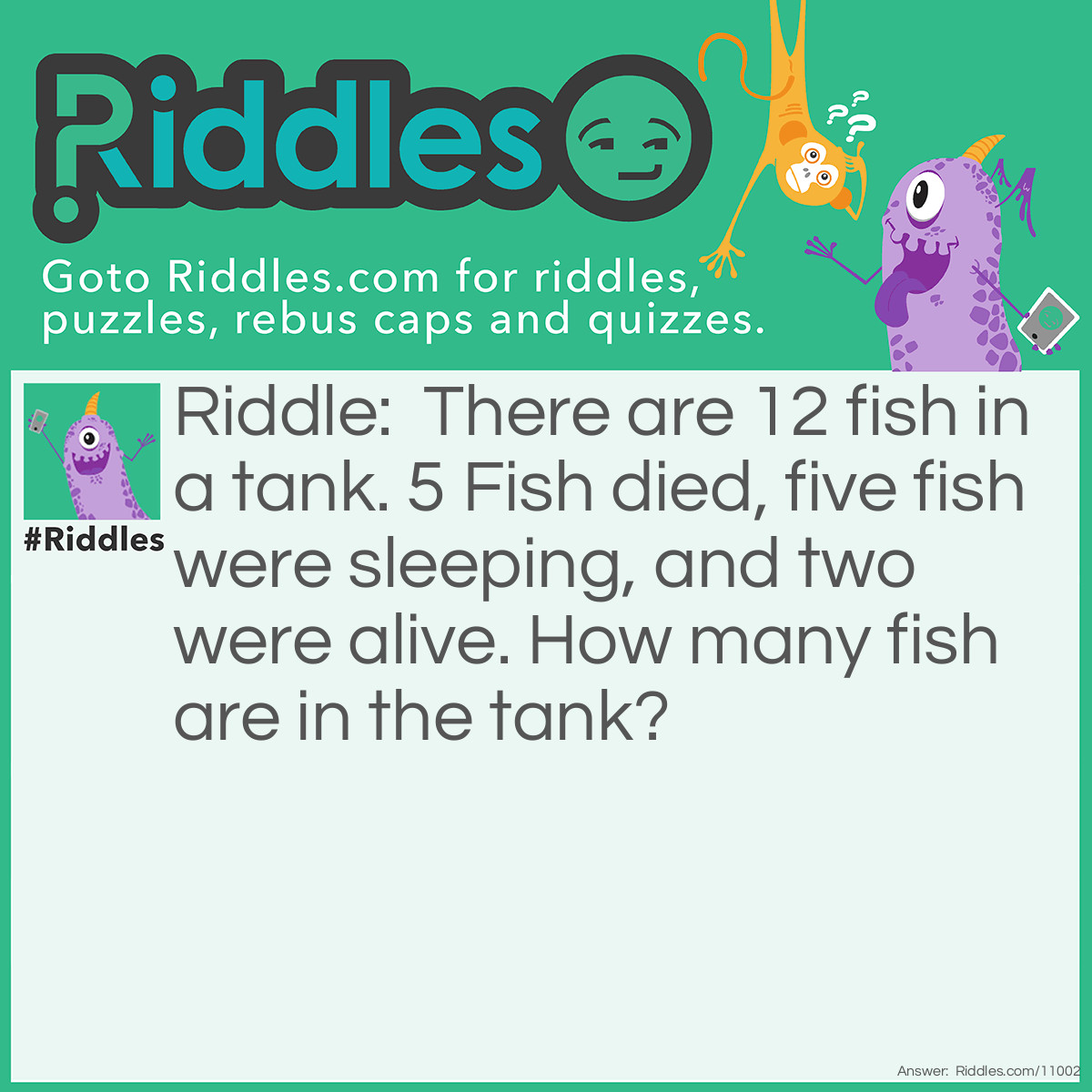 Riddle: There are 12 fish in a tank. 5 Fish died, five fish were sleeping, and two were alive. How many fish are in the tank? Answer: There’s still 12 fish in the tank even know they died or were sleeping they were still inside of the tank.