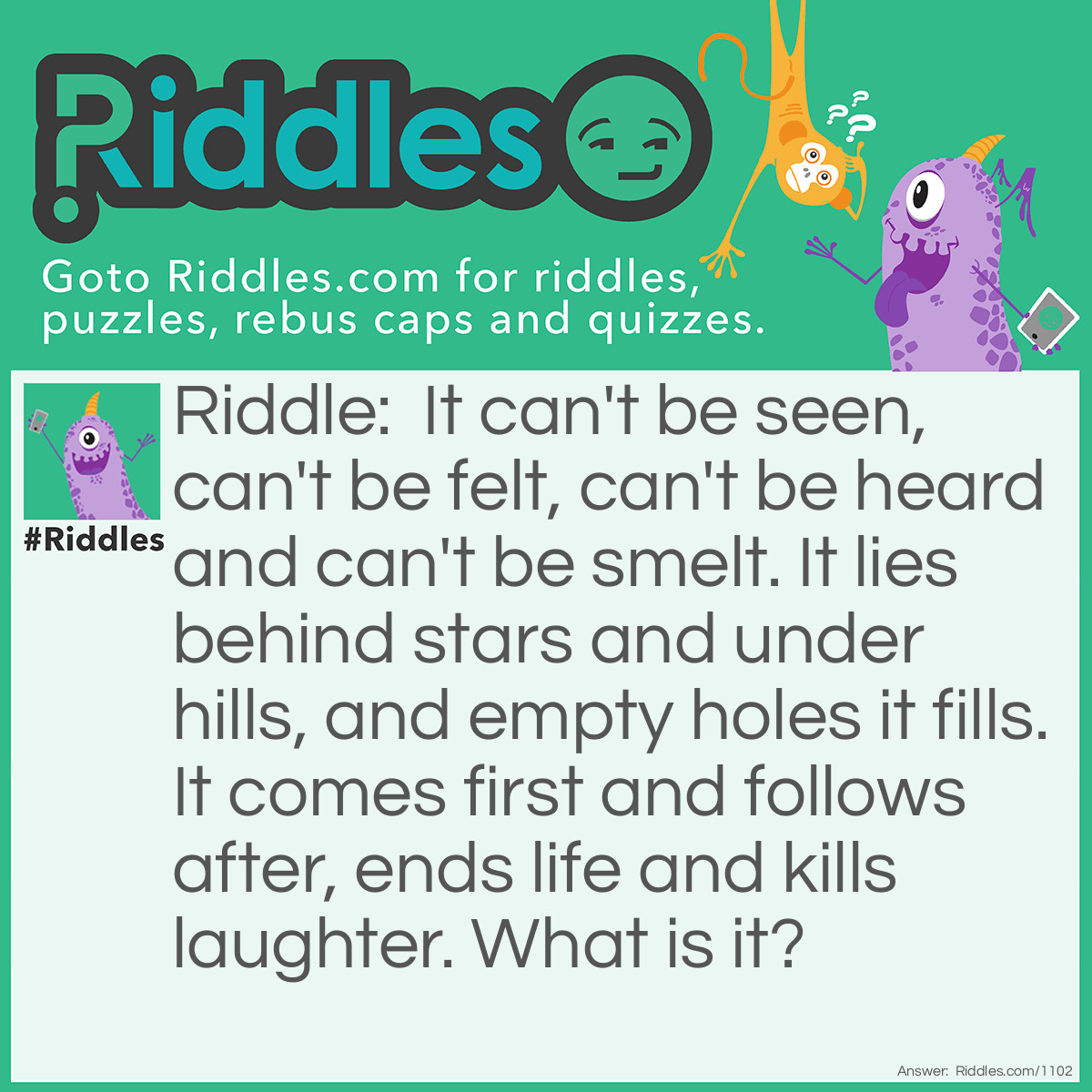 Riddle: It can't be seen, can't be felt, can't be heard, and can't be smelt. It lies behind stars and under hills, And empty holes it fills. It comes first and follows after, Ends life, and kills <a title="laughter" href="What does a toilet with a funny accent have">laughter</a>. What is it? Answer: The dark.