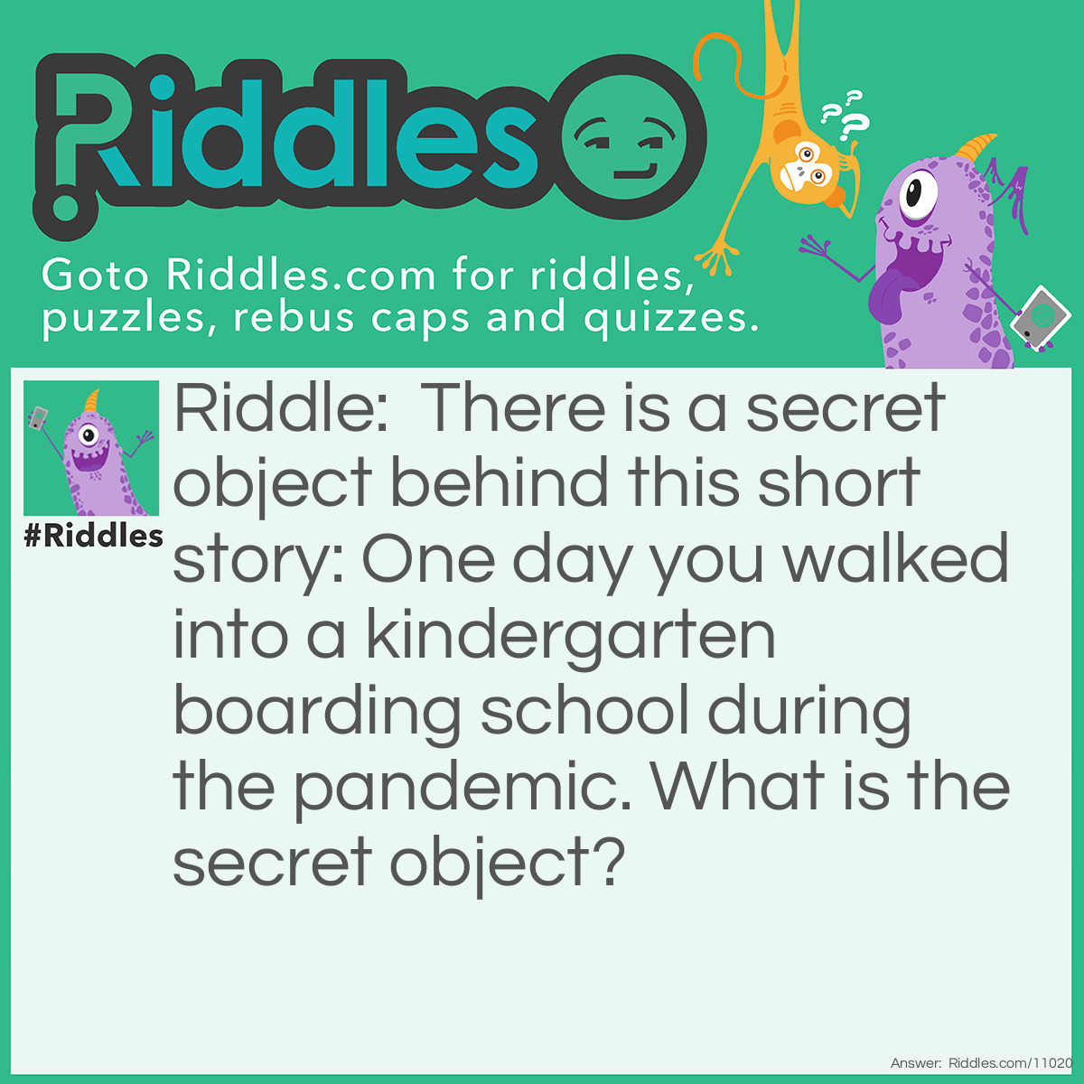 Riddle: There is a secret object behind this short story: One day you walked into a <a href="https://www.riddles.com/post/71/riddles-for-kindergartners">kindergarten</a> boarding school during the pandemic. What is the secret object? Answer: It is a keyboard because you enter boarding schools and never exit and kindergarteners learn ABC & 123 and during the pandemic you need to social distance.