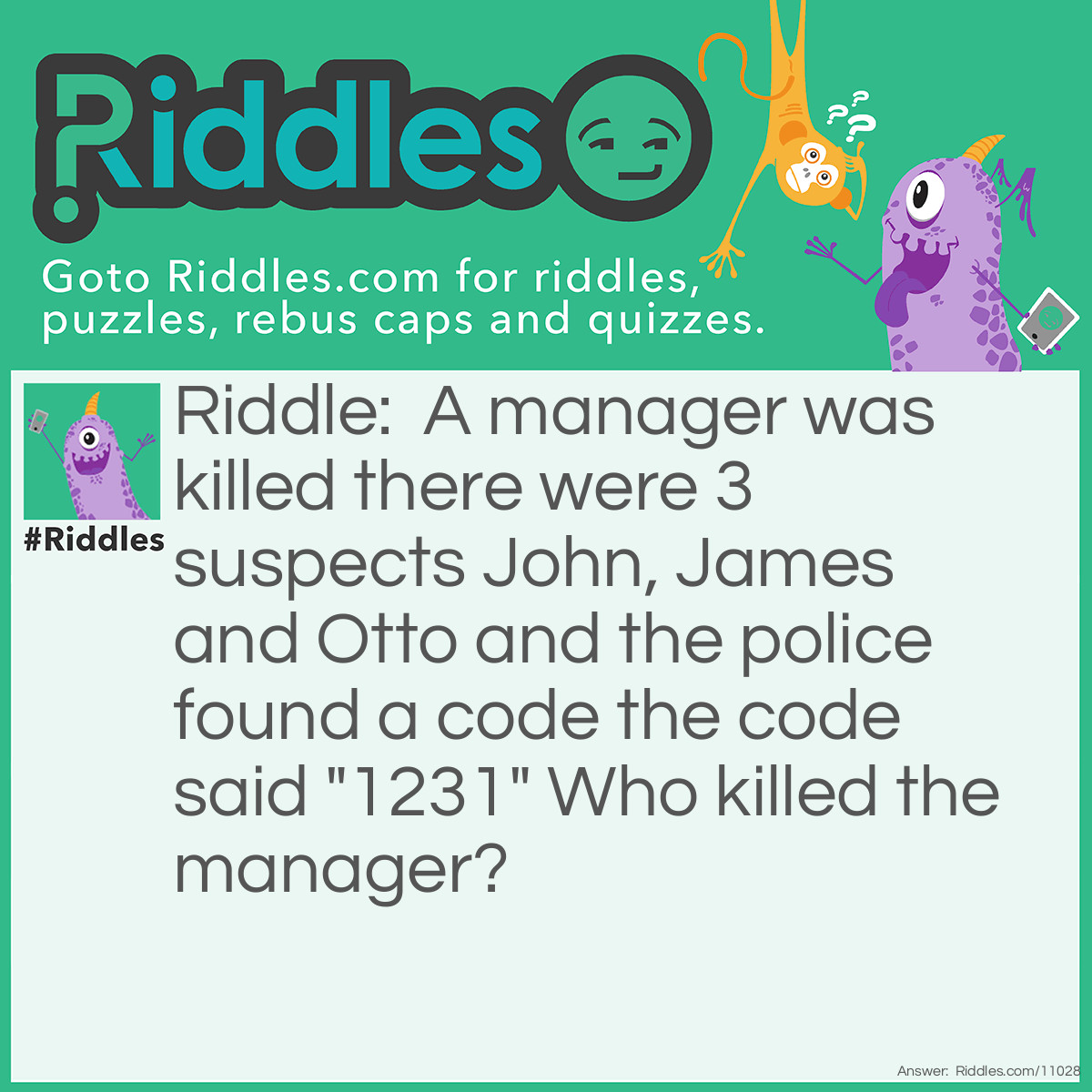 Riddle: A manager was killed there were 3 suspects John, James and Otto and the police found a code the code said "1231" Who killed the manager? Answer: Otto because 1 in eng is one 2 is two 3 is three and 1 is also again one and one represents O 2 is t 3 is t and 1 is o so Otto
