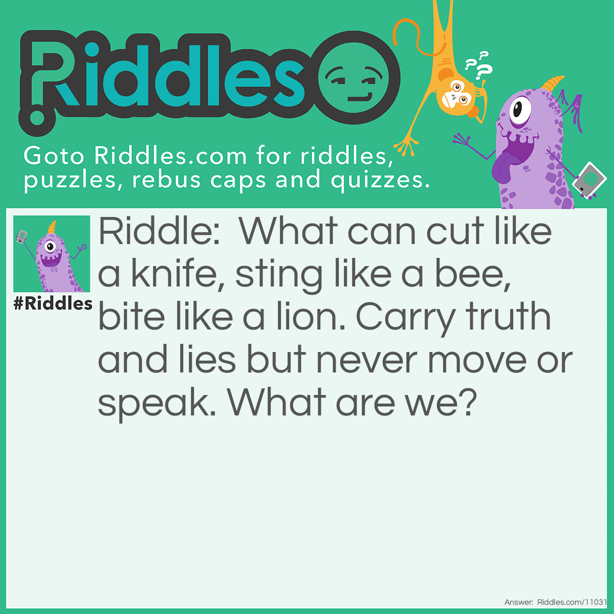 Riddle: What can cut like a knife, sting like a bee, bite like a lion. Carry truth and lies but never move or speak. What are we? Answer: Words.