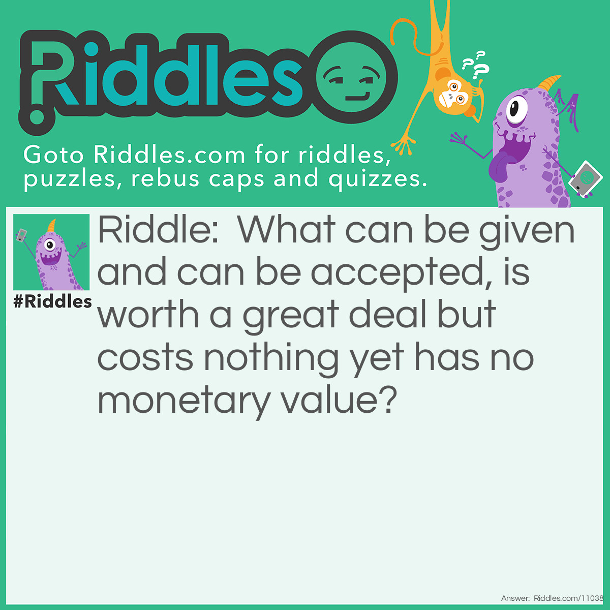 Riddle: What can be given and can be accepted, is worth a great deal but costs nothing yet has no monetary value? Answer: An apology.