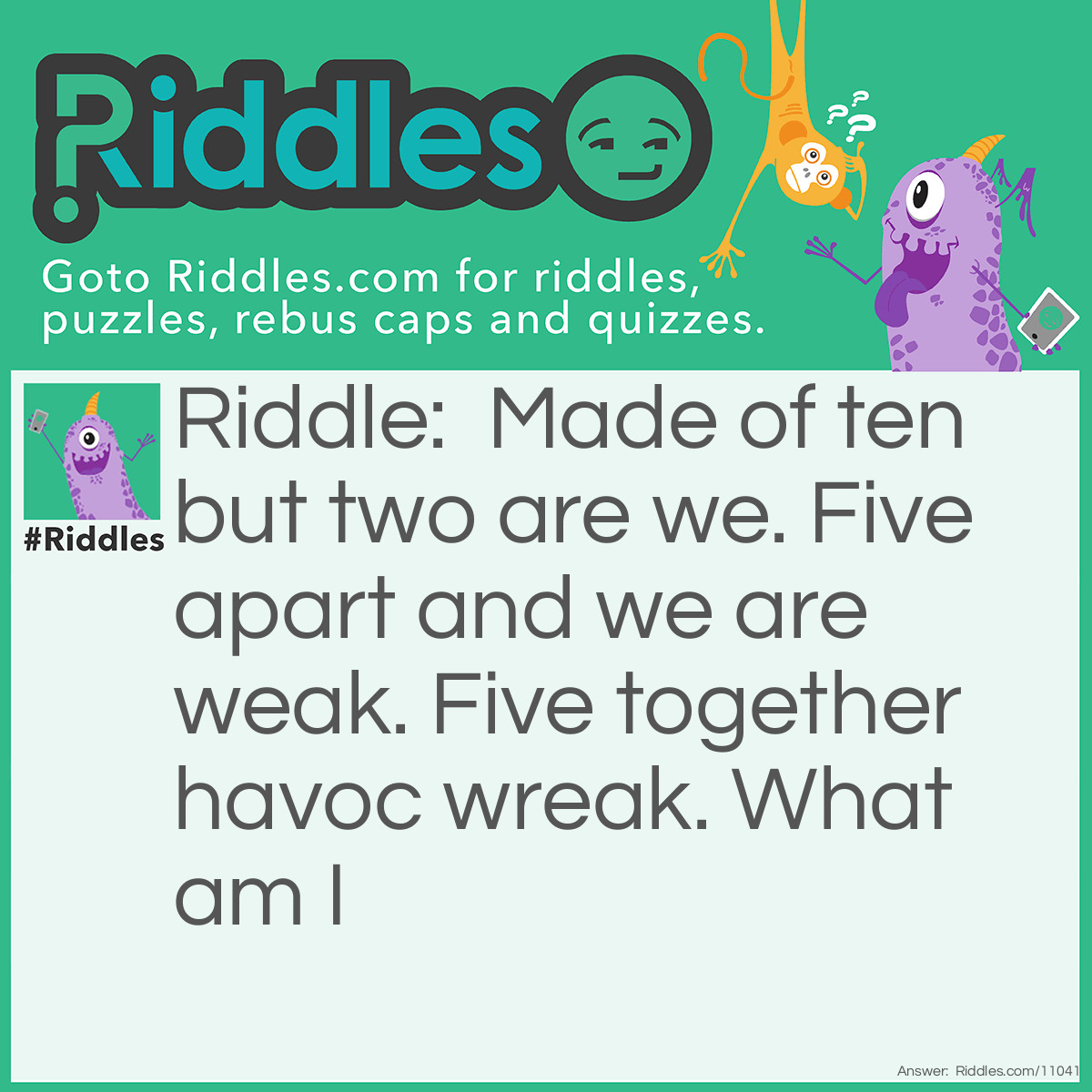 Riddle: Made of ten but two are we. Five apart and we are weak. Five together havoc wreak. What am I Answer: Fists.