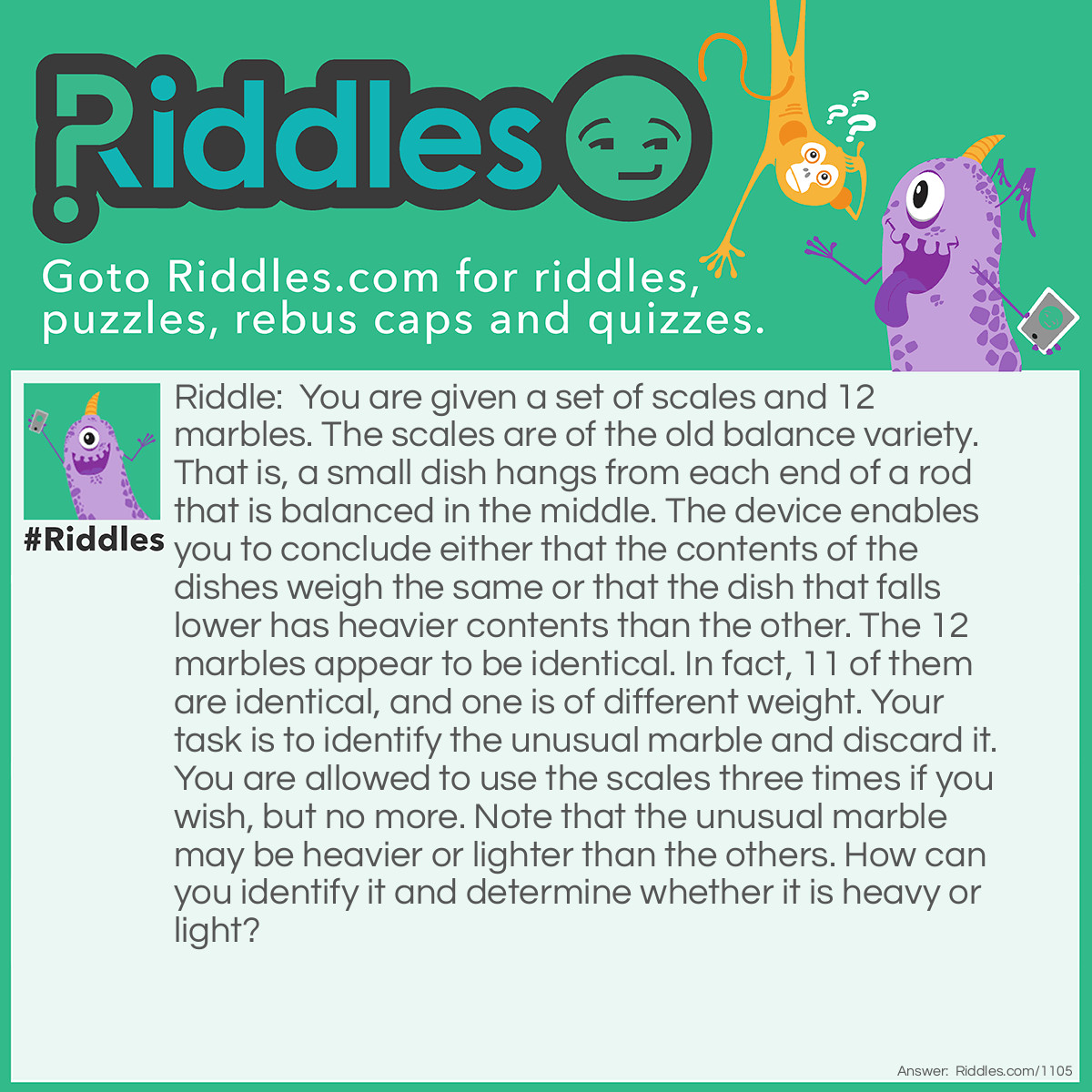 Riddle: You are given a set of scales and 12 marbles. The scales are of the old balance variety. That is, a small dish hangs from each end of a rod that is balanced in the middle. The device enables you to conclude either that the contents of the dishes weigh the same or that the dish that falls lower has heavier contents than the other. The 12 marbles appear to be identical. In fact, 11 of them are identical, and one is of different weight. Your task is to identify the unusual marble and discard it. You are allowed to use the scales three times if you wish, but no more. Note that the unusual marble may be heavier or lighter than the others. How can you identify it and determine whether it is heavy or light?  Answer: Number the marbles from 1 to 12. For the first weighing put marbles 1,2,3 and 4 on one side and marbles 5,6,7 and 8 on the other. The marbles will either they balance or not. If they balance, then the different marble is in group 9,10,11,12. Thus,  we would put 1 and 2 on one side and 9 and 10 on the other. If these balance then the different marble is either 11 or 12. Weigh marble 1 against 11. If they balance, the different marble is number 12. If they do not balance, then 11 is the different marble. If 1 and 2 vs 9 and 10 do not balance, then the different marble is either 9 or 10. Again, weigh 1 against 9. If they balance, the different marble is number 10, otherwise, it is number 9. That was the easy part. What if the first weighing 1,2,3,4 vs 5,6,7,8 does not balance? Then any one of these marbles could be a different marble. Now, in order to proceed, keep track of which side is heavy for each of the following weighings. Suppose that 5,6,7 and 8 is the heavy side. We now weigh 1,5 and 6 against 2,7 and 8. If they balance, then the different marble is either 3 or 4. Weigh 4 against 9, a known good marble. If they balance then the different marble is 3 or 4. Then, if 1,5 and 6 vs 2,7 and 8 do not balance, and 2,7,8 is the heavy side, then either 7 or 8 is a different, heavy marble, or 1 is a different, light marble. For the third weighing, weigh 7 against 8. Whichever side is heavy is the different marble. If they balance, then 1 is the different marble. Should the weighing of 1,5 and 6 vs 2,7 and 8 show 1,5,6 to be the heavy side, then either 5 or 6 is a different heavy marble or 2 is a light different marble. Weigh 5 against 6. The heavier one is the different marble. If they balance, then 2 is a different light marble.