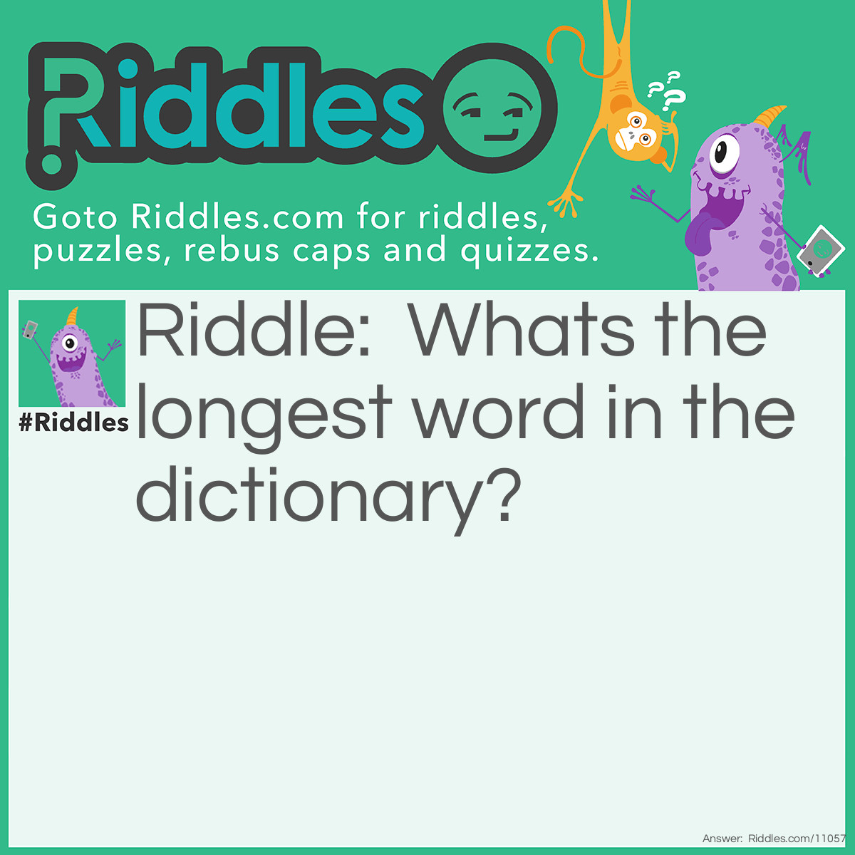 Riddle: Whats the longest word in the dictionary? Answer: Smiles. S+miles+s. there's "miles" in between the 2 "s".