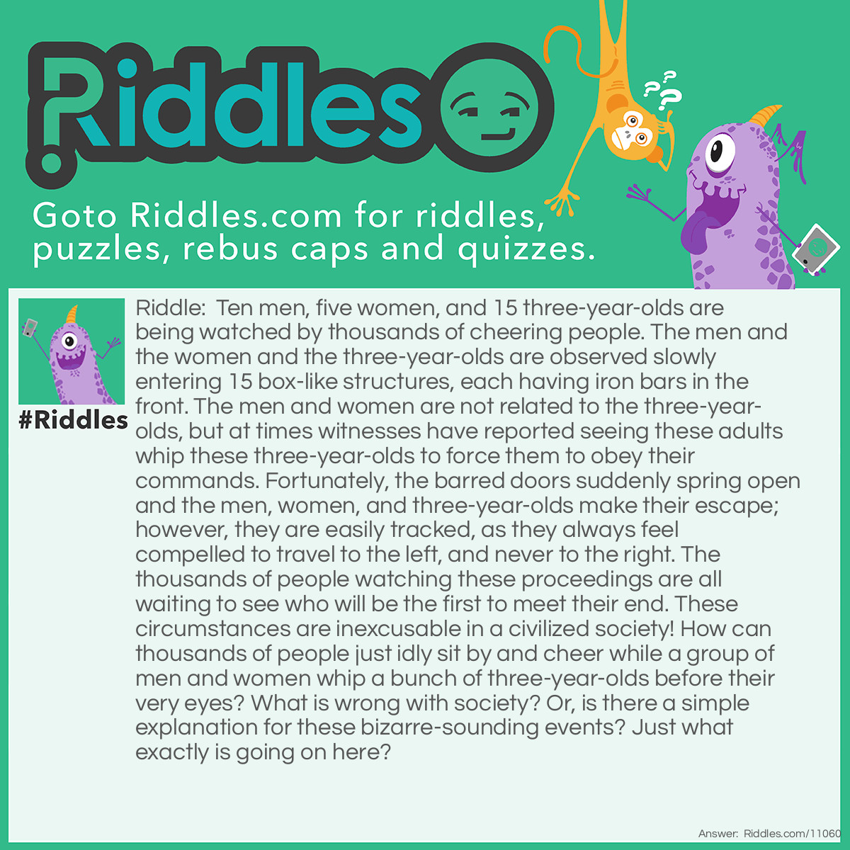 Riddle: Ten men, five women, and 15 three-year-olds are being watched by thousands of cheering people. The men and the women and the three-year-olds are observed slowly entering 15 box-like structures, each having iron bars in the front. The men and women are not related to the three-year-olds, but at times witnesses have reported seeing these <a href="/riddles-for-adults">adults</a> whip these three-year-olds to force them to obey their commands. Fortunately, the barred doors suddenly spring open and the men, women, and three-year-olds make their escape; however, they are easily tracked, as they always feel compelled to travel to the left, and never to the right. The thousands of people watching these proceedings are all waiting to see who will be the first to meet their end. These circumstances are inexcusable in a civilized society! How can thousands of people just idly sit by and cheer while a group of men and women whip a bunch of three-year-olds before their very eyes? What is wrong with society? Or, is there a simple explanation for these bizarre-sounding events? Just what exactly is going on here? Answer: With a maximum of 20 entrants in each race, the Kentucky Derby, the Preakness, and the Belmont Stakes feature only three-year-old thoroughbreds racing from their starting gates to their end at the finish line. Not all of the jockeys use whips on their horses, but many still do. By the way, to answer the title question: at the start of every race, they are not on —— They’re off!!!