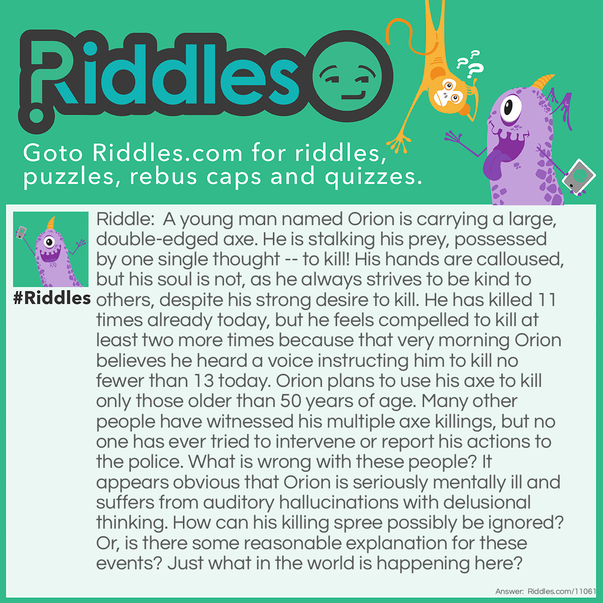 Riddle: A young man named Orion is carrying a large, double-edged axe. He is stalking his prey, possessed by one single thought -- to kill! His hands are calloused, but his soul is not, as he always strives to be kind to others, despite his strong desire to kill. He has killed 11 times already today, but he feels compelled to kill at least two more times because that very morning Orion believes he heard a voice instructing him to kill no fewer than 13 today. Orion plans to use his axe to kill only those older than 50 years of age. Many other people have witnessed his multiple axe killings, but no one has ever tried to intervene or report his actions to the police. What is wrong with these people? It appears obvious that Orion is seriously mentally ill and suffers from auditory hallucinations with delusional thinking. How can his killing spree possibly be ignored? Or, is there some reasonable explanation for these events? Just what in the world is happening here? Answer: Orion works as a lumberjack. At the start of his work, Orion’s boss instructed him to meet his quota for the day by using his axe to chop down at least 13 mature trees.