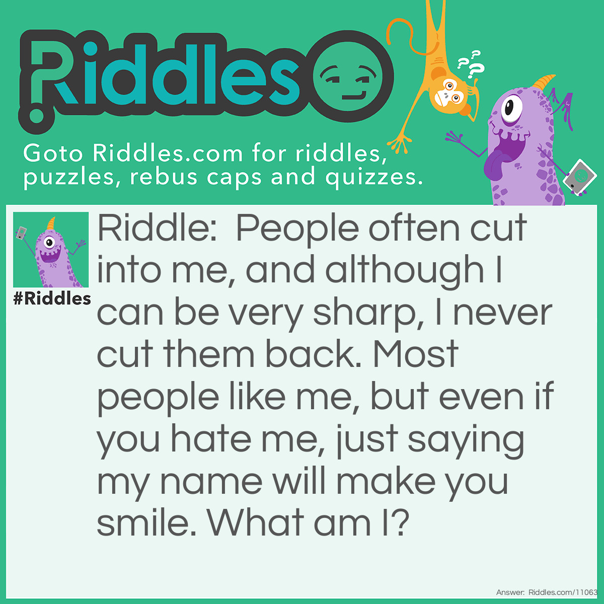 Riddle: People often cut into me, and although I can be very sharp, I never cut them back. Most people like me, but even if you hate me, just saying my name will make you smile. What am I? Answer: Cheese.