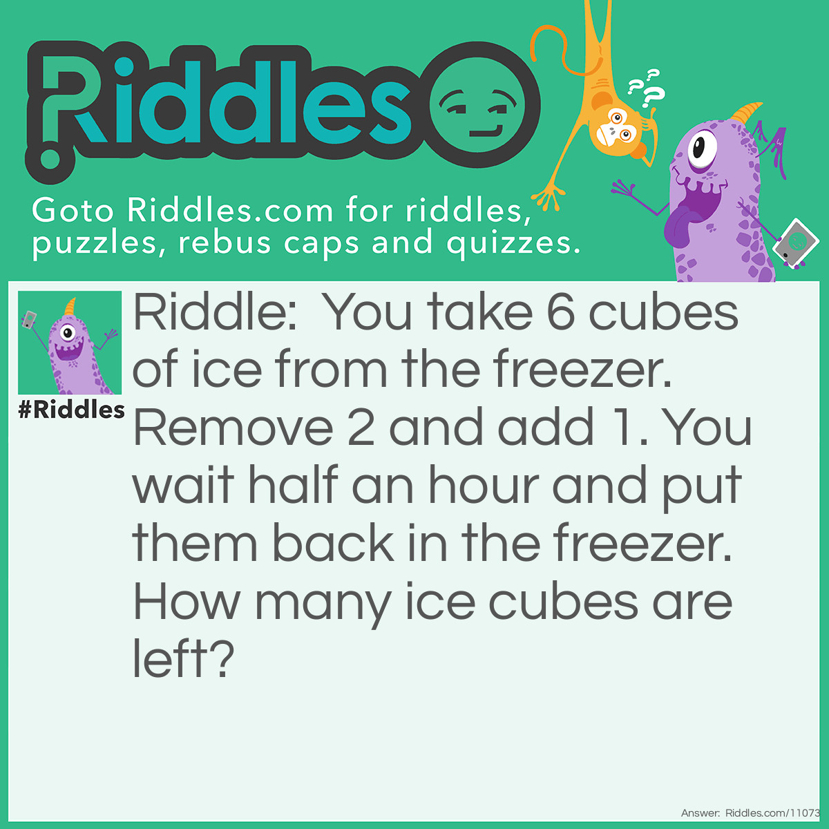 Riddle: You take 6 cubes of ice from the freezer. Remove 2 and add 1. You wait half an hour and put them back in the freezer. How many ice cubes are left? Answer: 1, because you have 1 ice cube as they will have melted and refrozen as 1