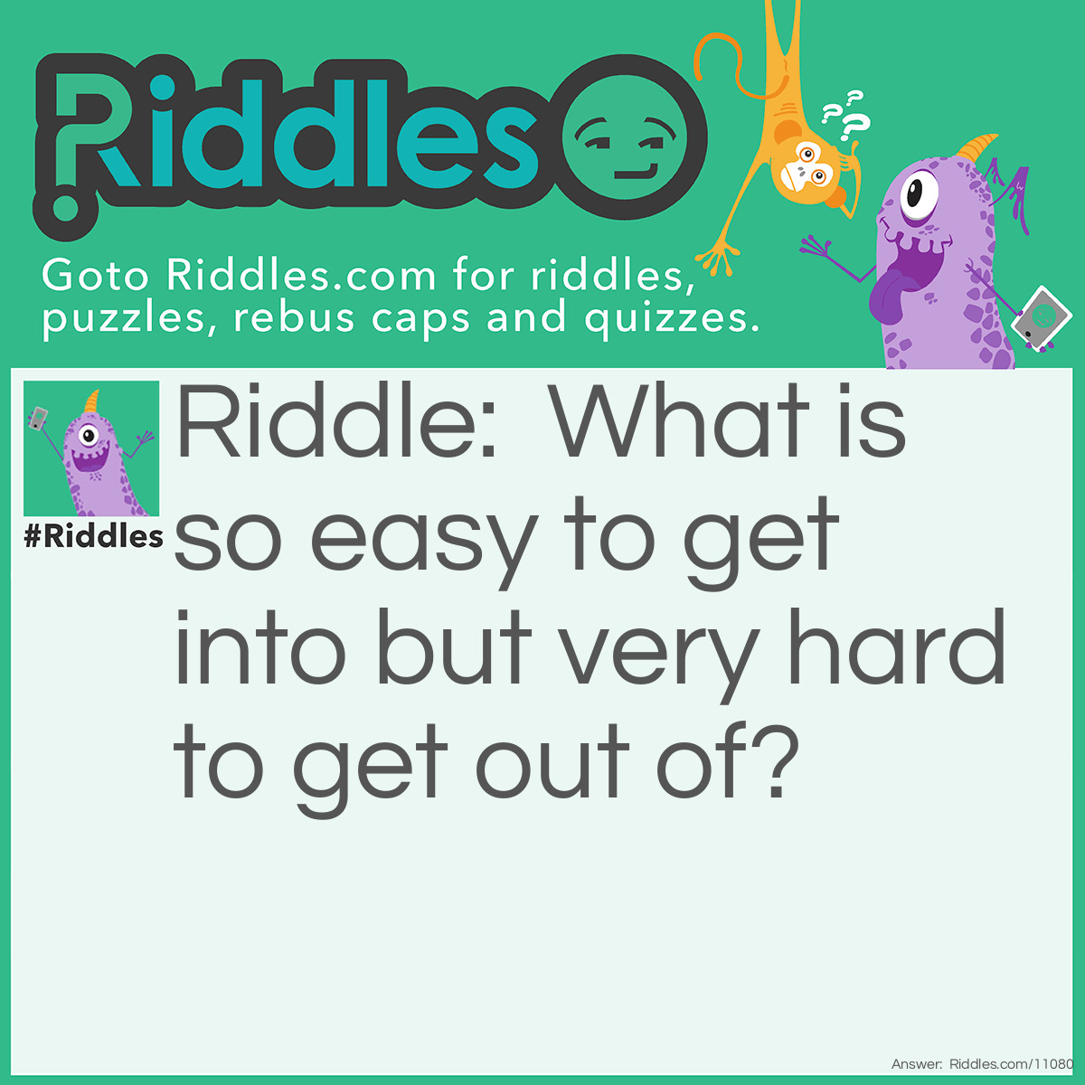 Riddle: What is so easy to get into but very hard to get out of? Answer: Trouble.