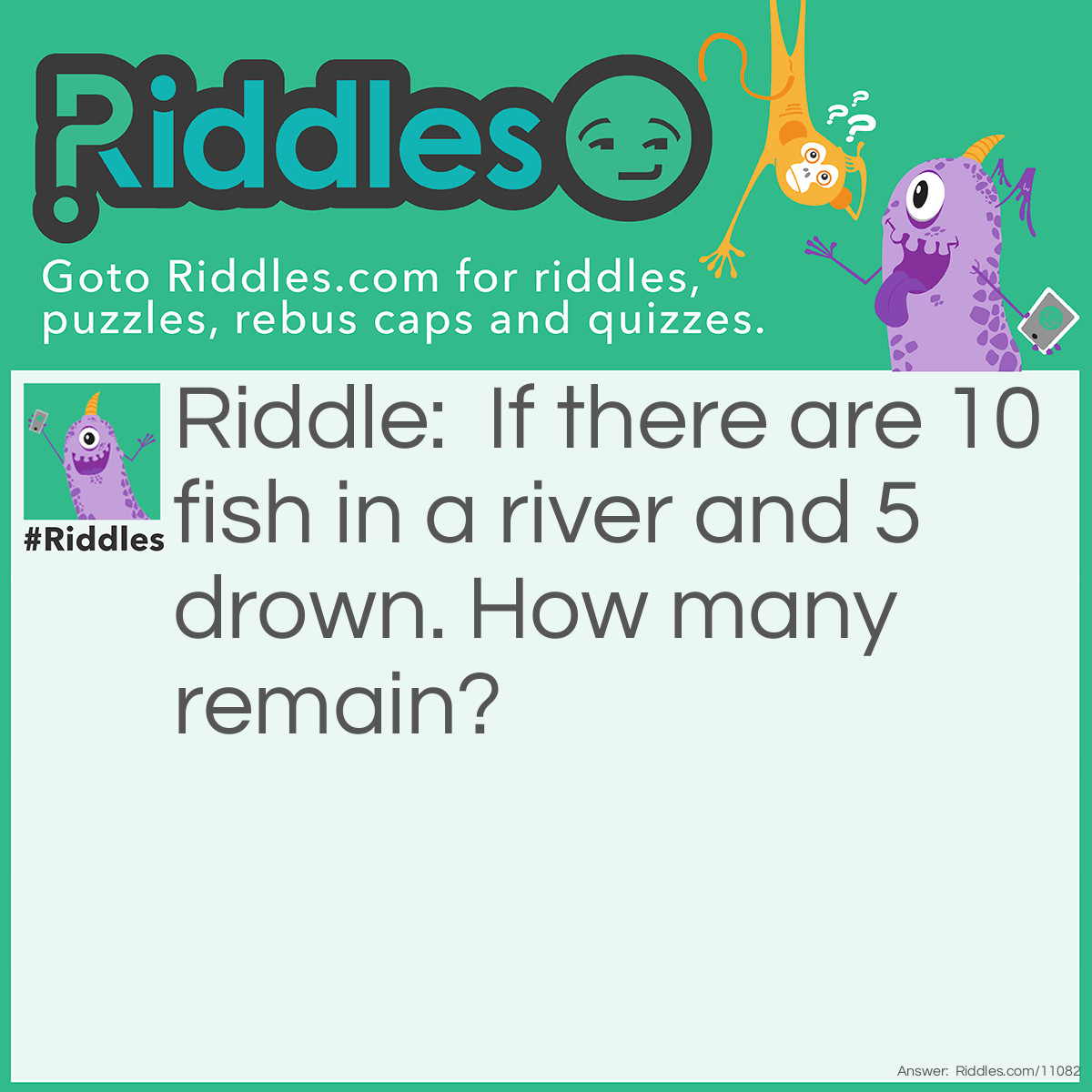 Riddle: If there are 10 fish in a river and 5 drown. How many remain? Answer: Ten, fish do not drown.