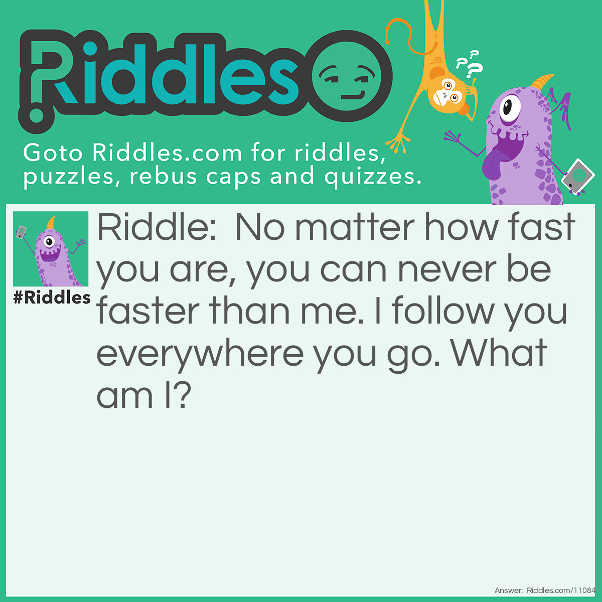 Riddle: No matter how fast you are, you can never be faster than me. I follow you everywhere you go. What am I? Answer: Shadow.