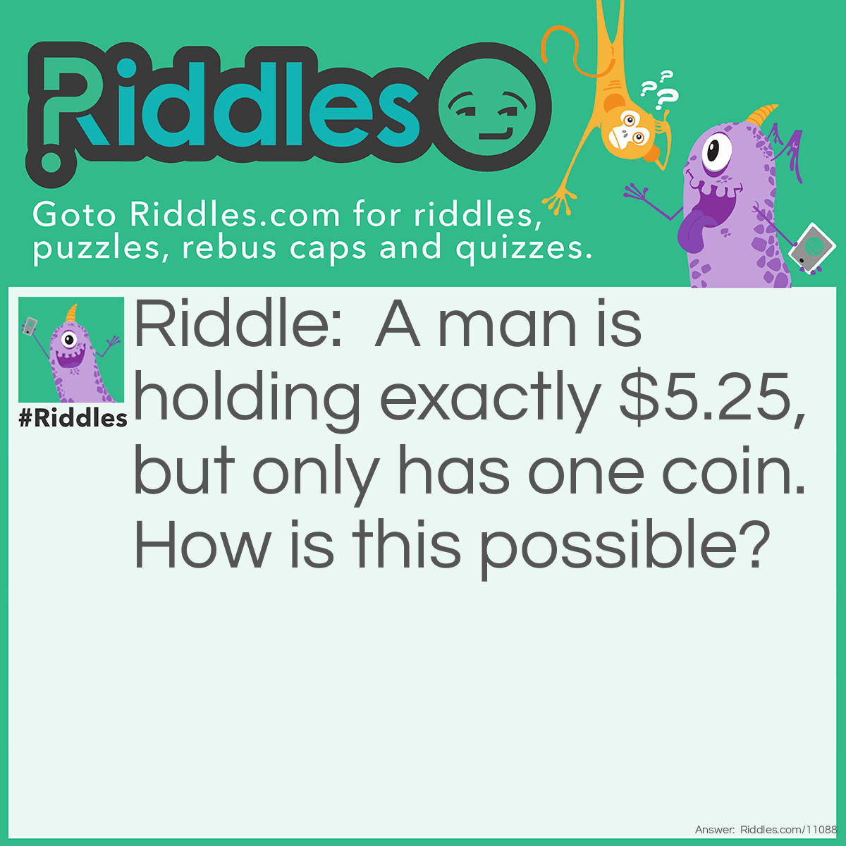Riddle: A man is holding exactly $5.25, but only has one coin. How is this possible? Answer: He has a quarter and a $5 bill.