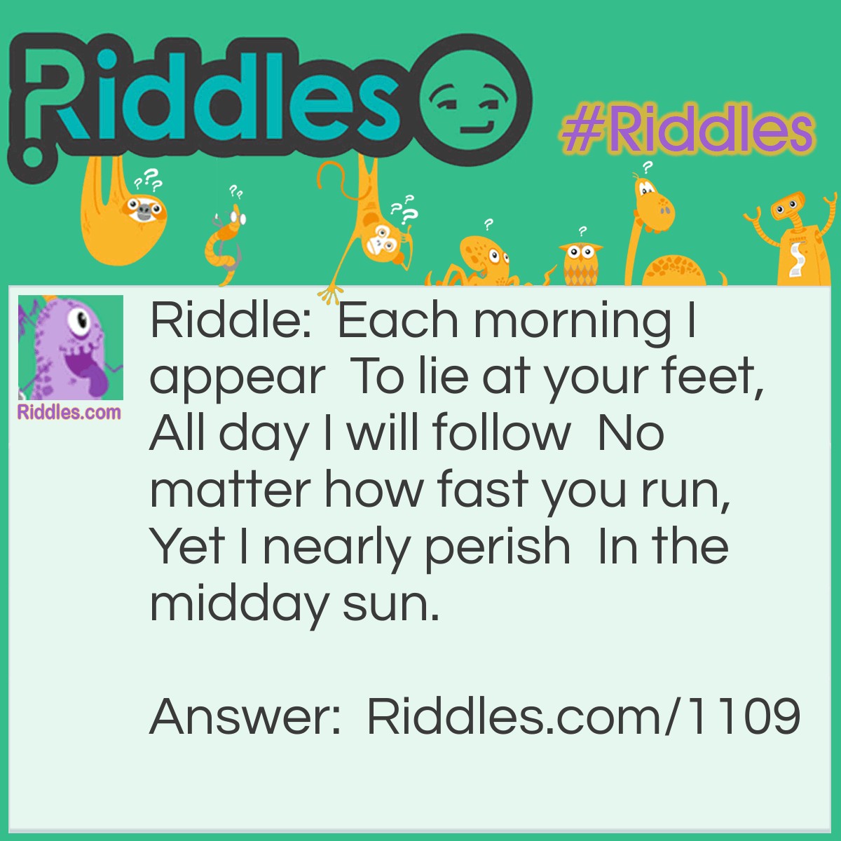 Riddle: Each morning I appear  To lie at your feet,  All-day I will follow  No matter how fast you run,  Yet I nearly perish  In the midday sun. What am I? Answer: A shadow