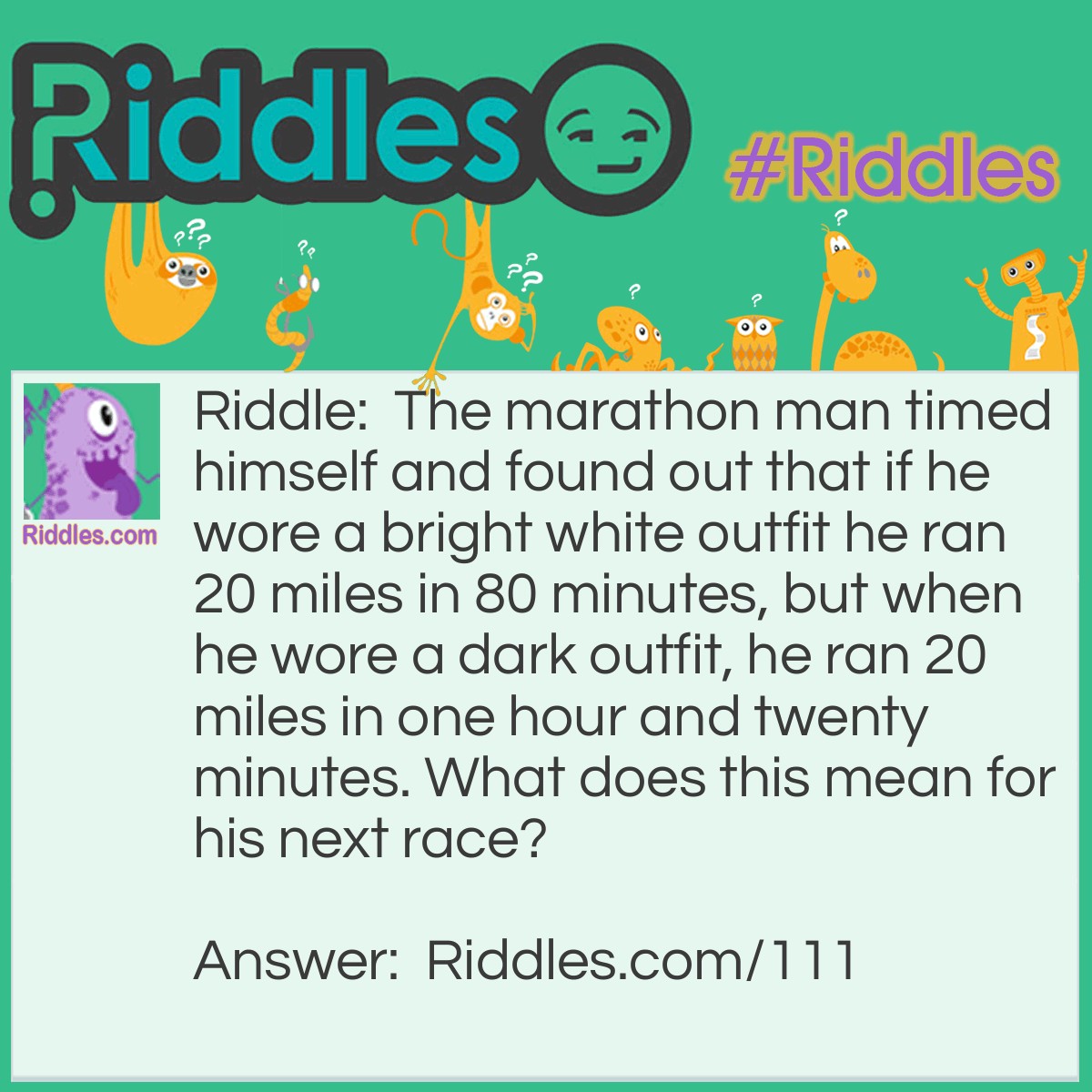 Riddle: The marathon man timed himself and found out that if he wore a bright white outfit he ran 20 miles in 80 minutes, but when he wore a dark outfit, he ran 20 miles in one hour and twenty minutes. What does this mean for his next race? Answer: Absolutely nothing, as 80 minutes equals an hour and twenty minutes.