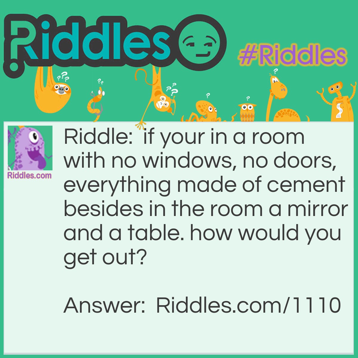Riddle: if your in a room with no windows, no doors, everything made of cement besides in the room a mirror and a table. how would you get out? Answer: look in the mirror, see what you saw, take what you saw to saw the table in half, and 2 haves make a whole, so crawl through the hole