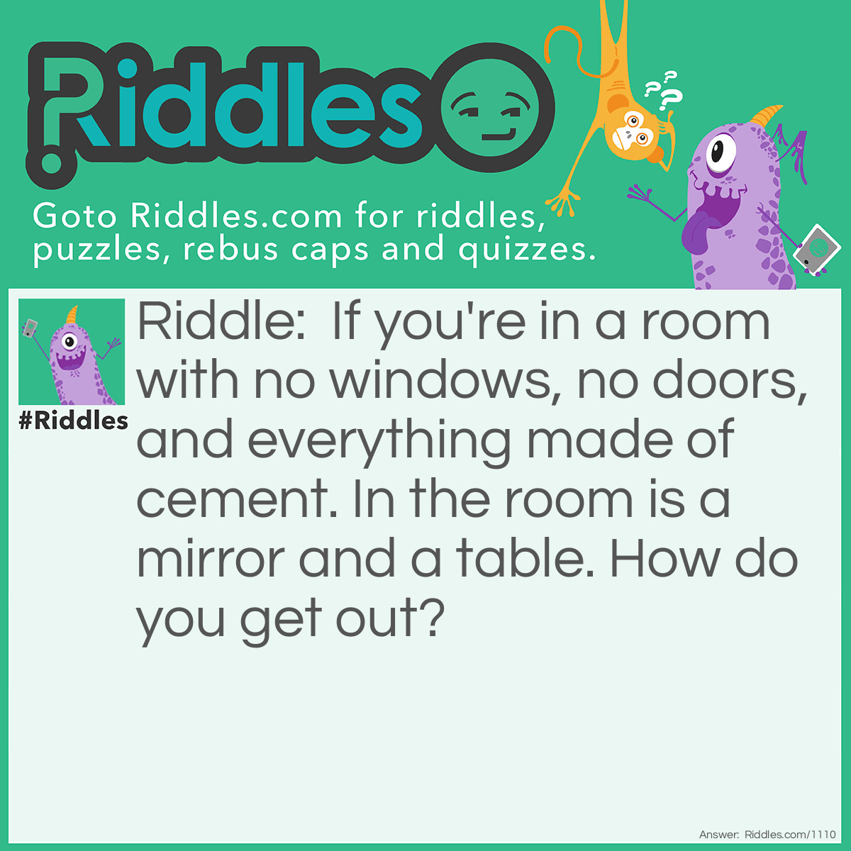 Riddle: if your in a room with no windows, no doors, everything made of cement besides in the room a mirror and a table. how would you get out? Answer: look in the mirror, see what you saw, take what you saw to saw the table in half, and 2 haves make a whole, so crawl through the hole