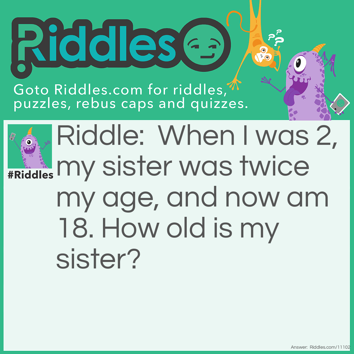 Riddle: When I was 2, my sister was twice my age, and now am 18. How old is my sister? Answer: 20.