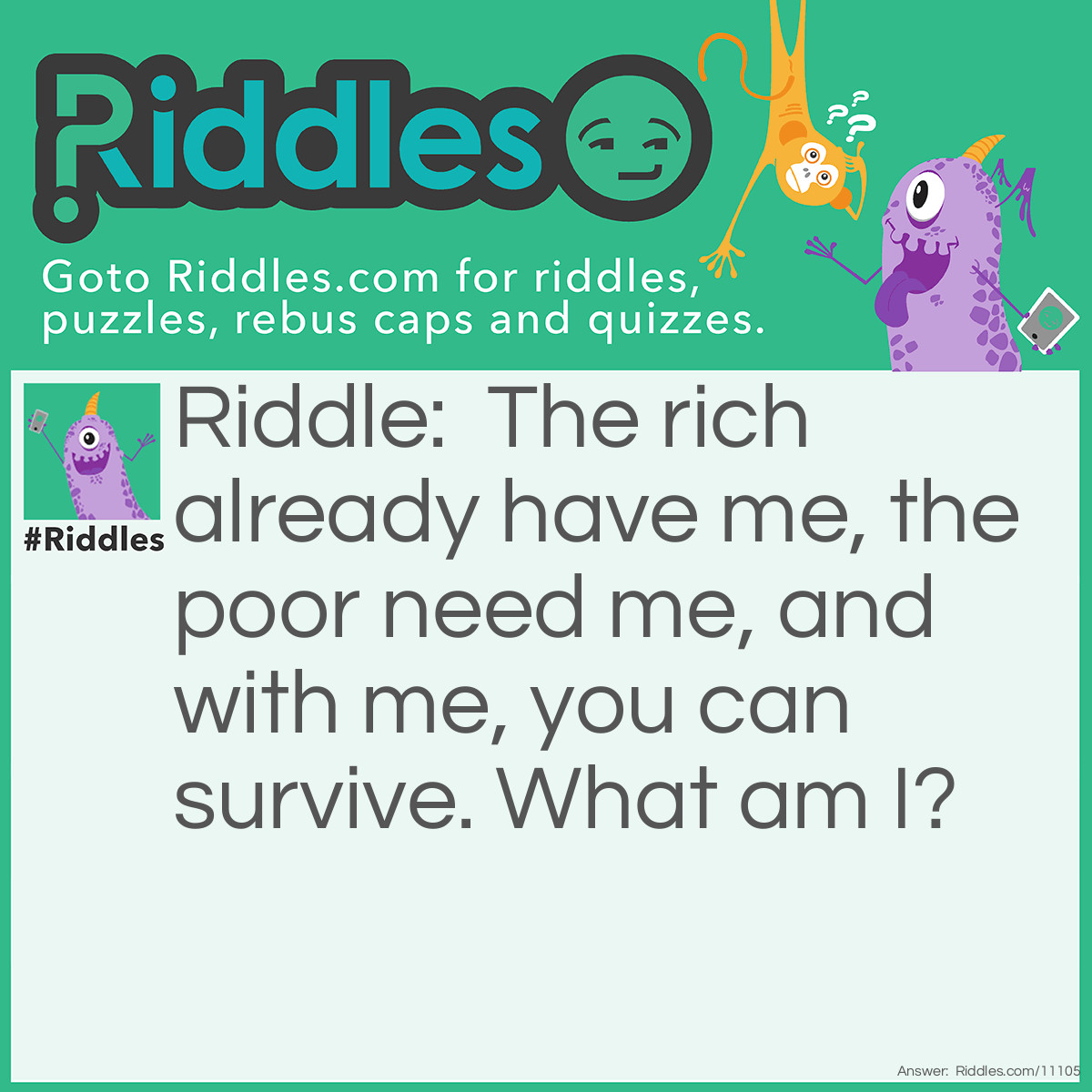 Riddle: The rich already have me, the poor need me, and with me, you can survive. What am I? Answer: Wealth or money.