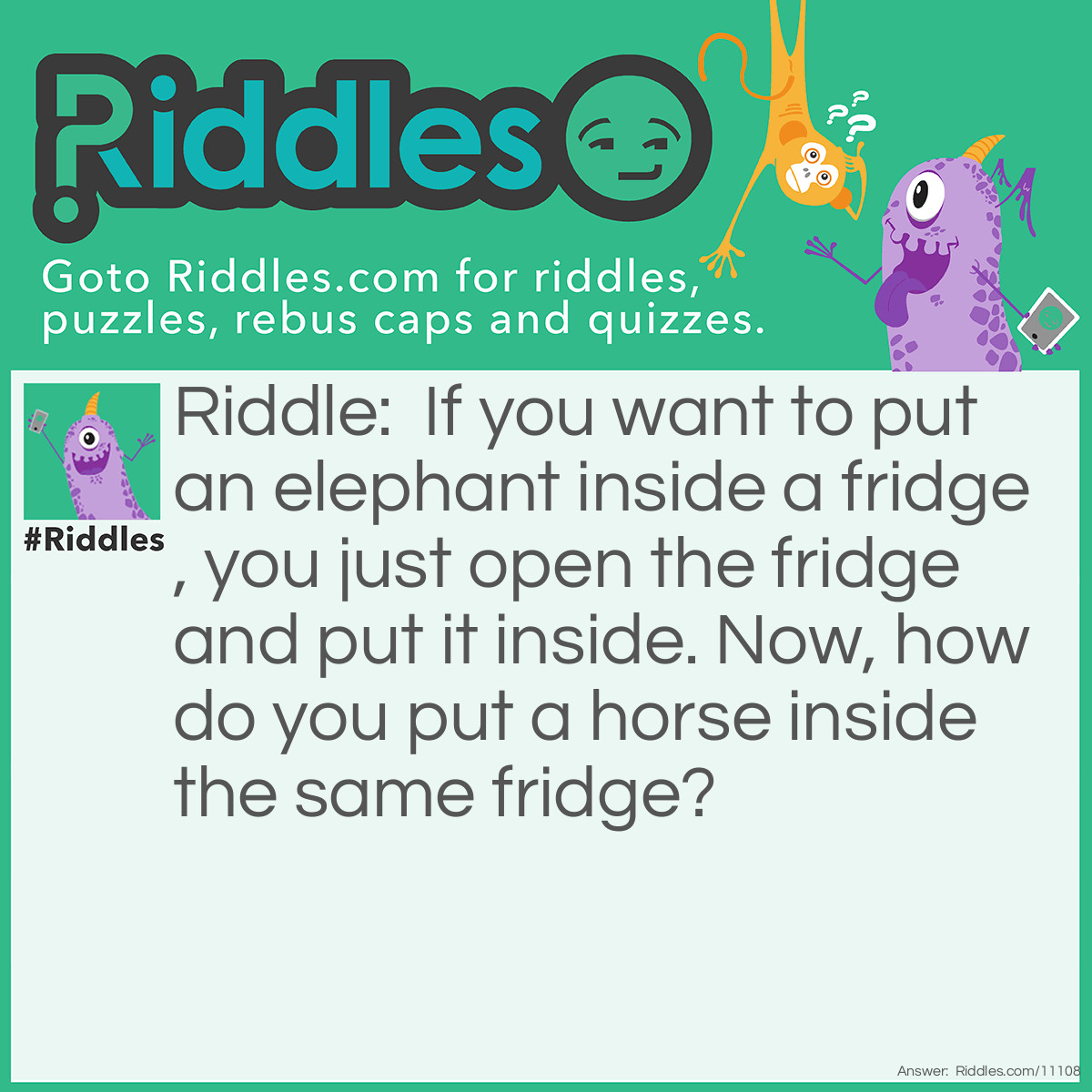 Riddle: If you want to put an elephant inside a fridge, you just open the fridge and put it inside. Now, how do you put a horse inside the same fridge? Answer: You open the fridge, remove the elephant, and put the horse.