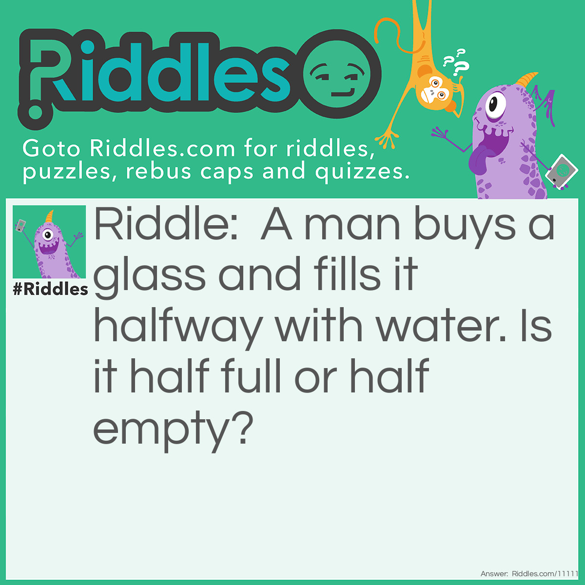 Riddle: A man buys a glass and fills it halfway with water. Is it half full or half empty? Answer: Half empty. Because it was empty to begin with, it was 2/2 empty, and now it is 1/2 empty.
