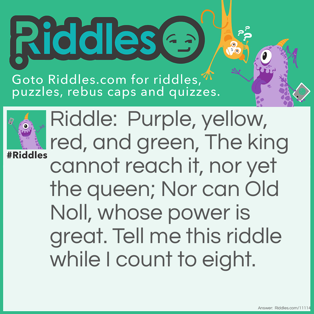 Riddle: Purple, yellow, red, and green, The king cannot reach it, nor yet the queen; Nor can Old Noll, whose power is great. Tell me this riddle while I count to eight. Answer: A rainbow.