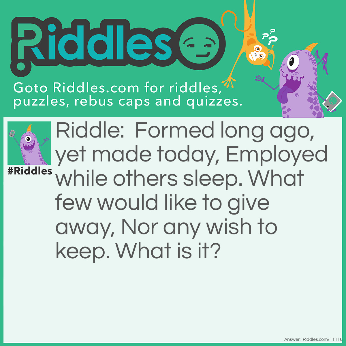 Riddle: Formed long ago, yet made today, Employed while others sleep. What few would like to give away, Nor any wish to keep. What is it? Answer: A bed.