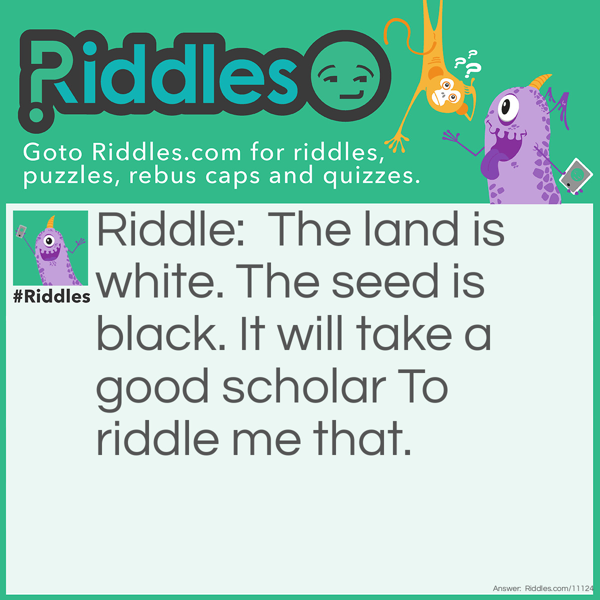 Riddle: The land is white. The seed is black. It will take a good scholar To riddle me that. Answer: A book.