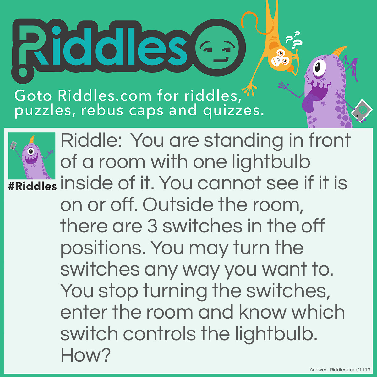 Riddle: You are standing in front of a room with one lightbulb inside of it. You cannot see if it is on or off. Outside the room, there are 3 switches in the off positions. You may turn the switches any way you want to. You stop turning the switches, enter the room and know which switch controls the lightbulb. How? Answer: You turn 2 switches "on" and leave 1 switch "off" and wait about a minute. Then enter the room, but just before you enter, turn one switch from "on" to "off". Once in the room, feel the lightbulb - if it is warm, but off, it has to be the last switch you turned off. If it is on, it has to be the switch left on. If it is cold and is off, it has to be the switch you left in the off position.