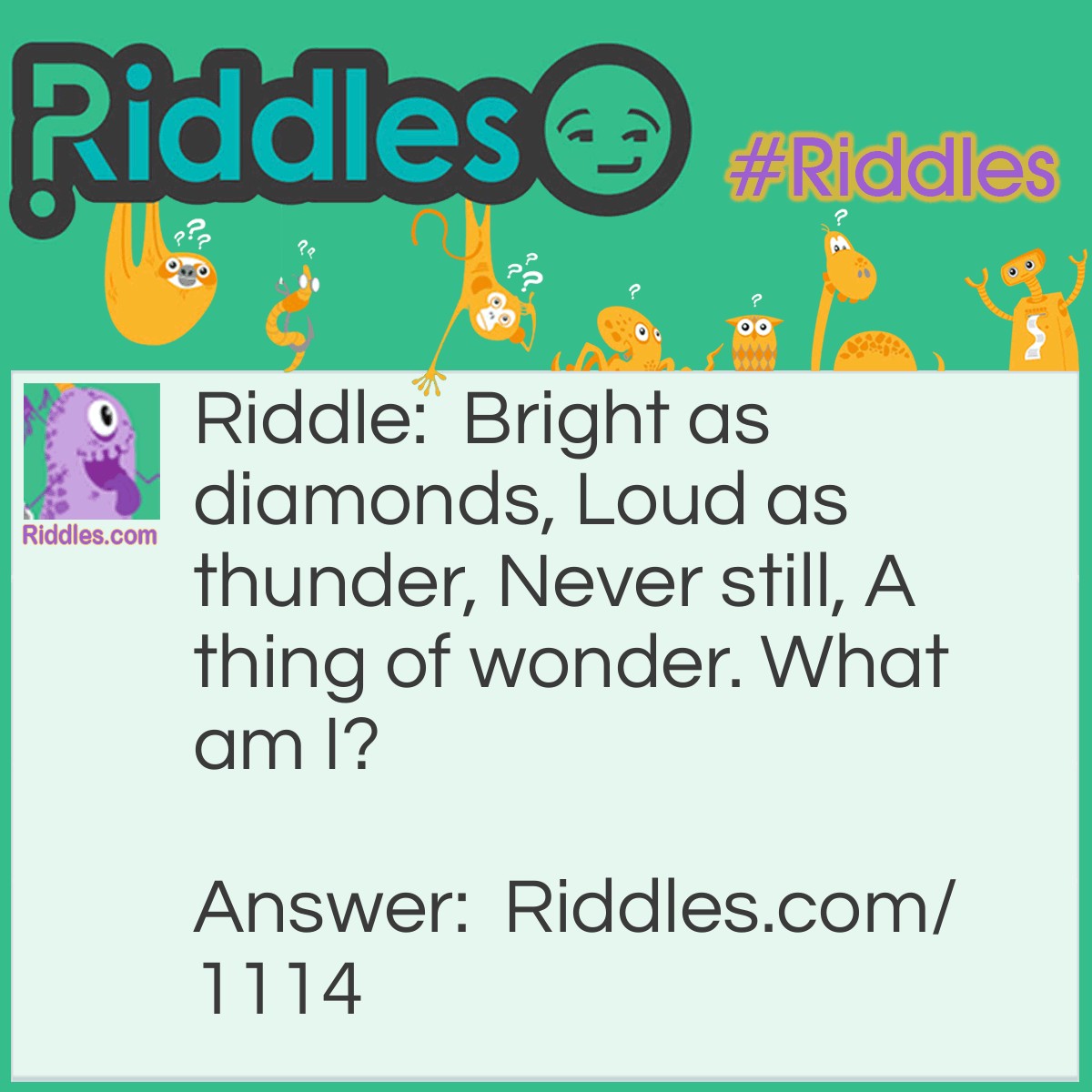 Riddle: Bright as diamonds, Loud as thunder, Never still, A thing of wonder. What am I? Answer: A Waterfall.
