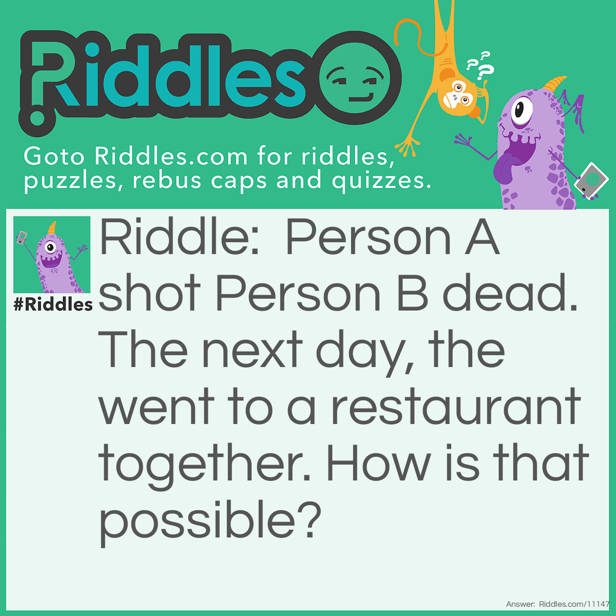Riddle: Person A shot Person B dead. The next day, the went to a restaurant together. How is that possible? Answer: Person A was a film producer while Person B was an actor. Person A took a video of Person B acting dead. So no one was injured.