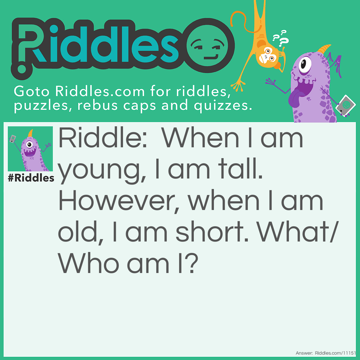 Riddle: When I am young, I am tall. However, when I am old, I am short. What/Who am I? Answer: A candle. When a candle is freshly lit, it is still tall, but when the candle has been used for a while, the wax melts and the candle gets smaller.