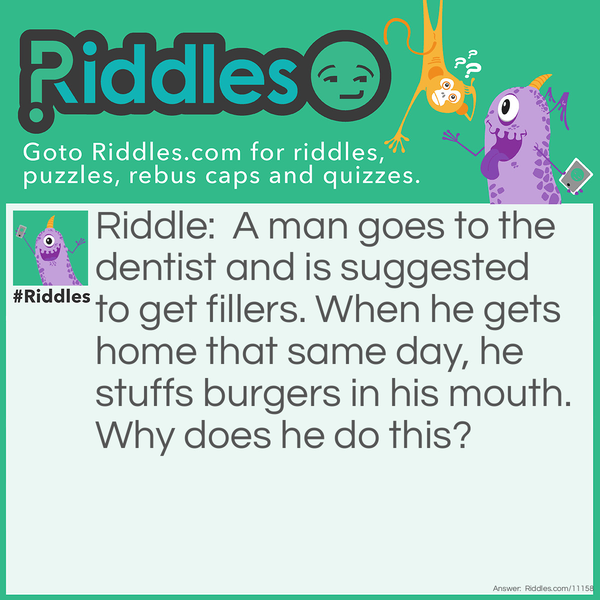 Riddle: A man goes to the dentist and is suggested to get fillers. When he gets home that same day, he stuffs burgers in his mouth. Why does he do this? Answer: He filled his mouth with burgers.