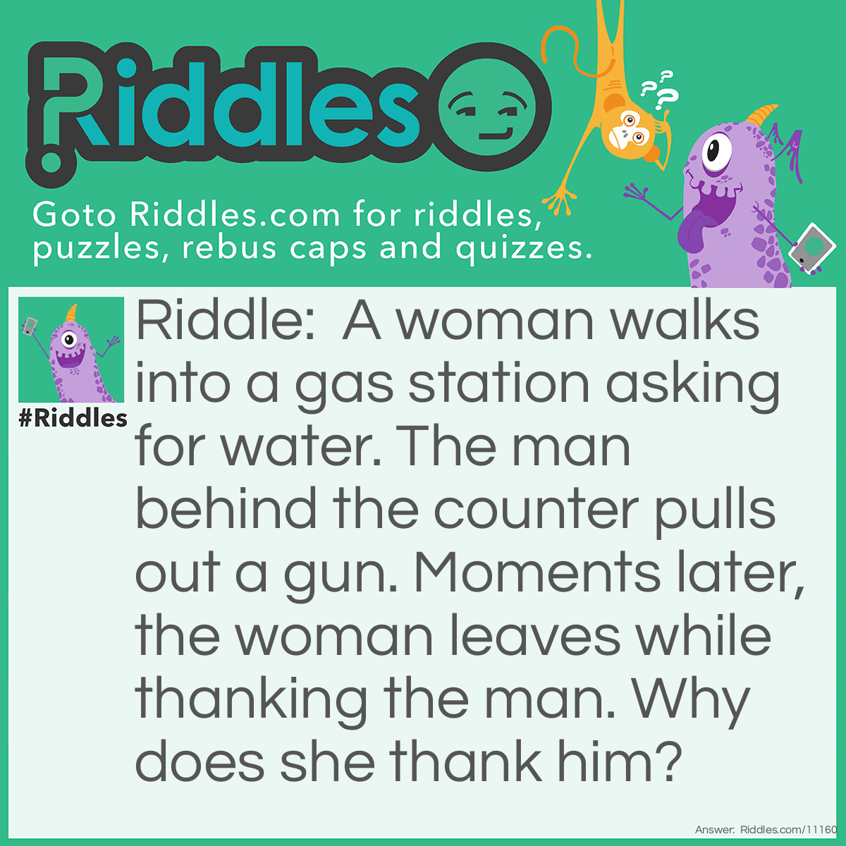 Riddle: A woman walks into a gas station asking for water. The man behind the counter pulls out a gun. Moments later, the woman leaves while thanking the man. Why does she thank him? Answer: The woman asked for water because she had hiccups. The man pulled out the gun to scare her, causing the hiccups to go away.