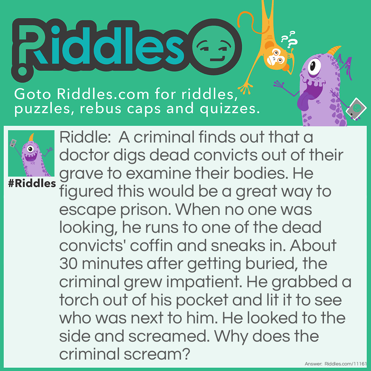 Riddle: A criminal finds out that a doctor digs dead convicts out of their grave to examine their bodies. He figured this would be a great way to escape prison. When no one was looking, he runs to one of the dead convicts' coffin and sneaks in. About 30 minutes after getting buried, the criminal grew impatient. He grabbed a torch out of his pocket and lit it to see who was next to him. He looked to the side and screamed. Why does the criminal scream? Answer: The doctor's corpse was next to him.