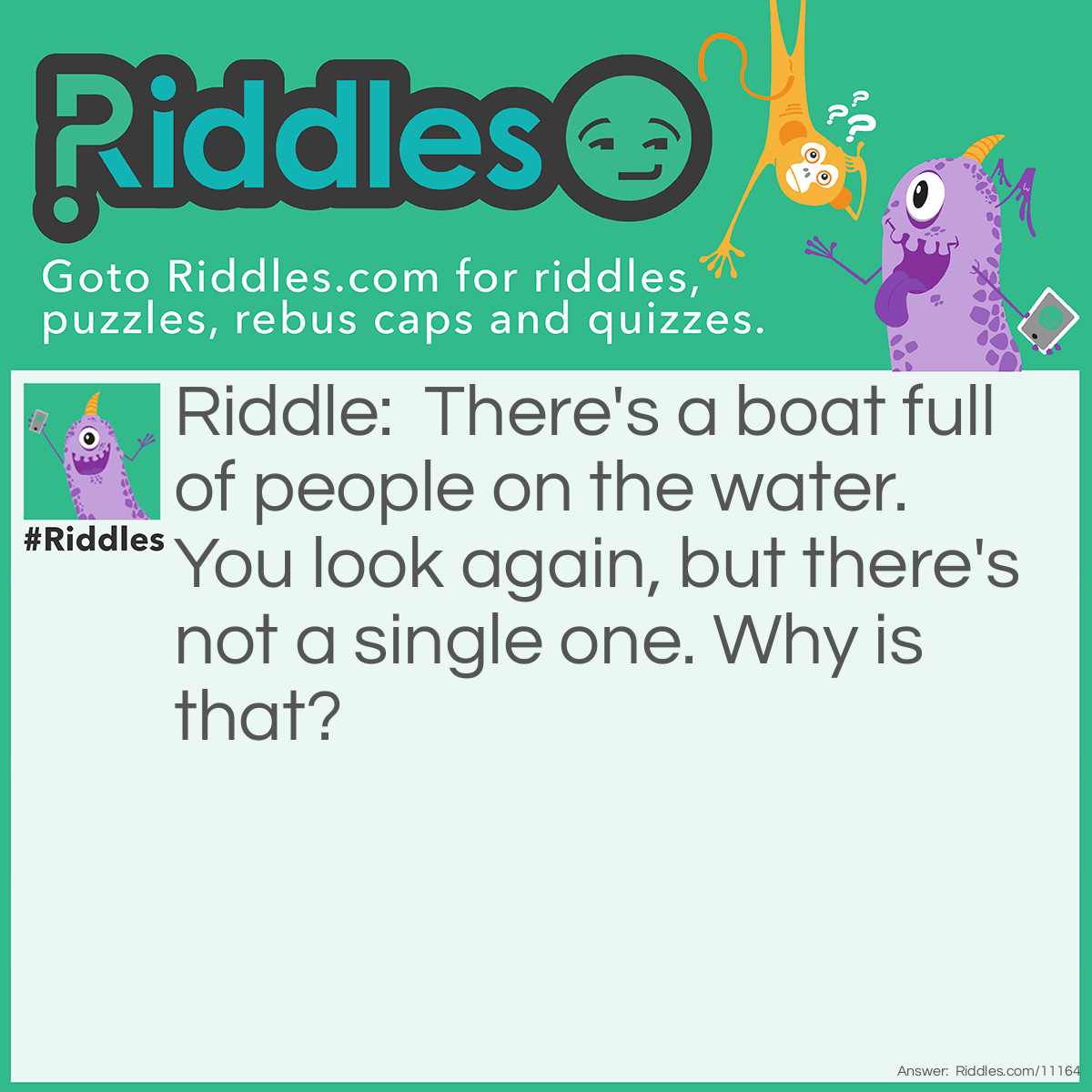 Riddle: There's a boat full of people on the water. You look again, but there's not a single one. Why is that? Answer: They're all married.