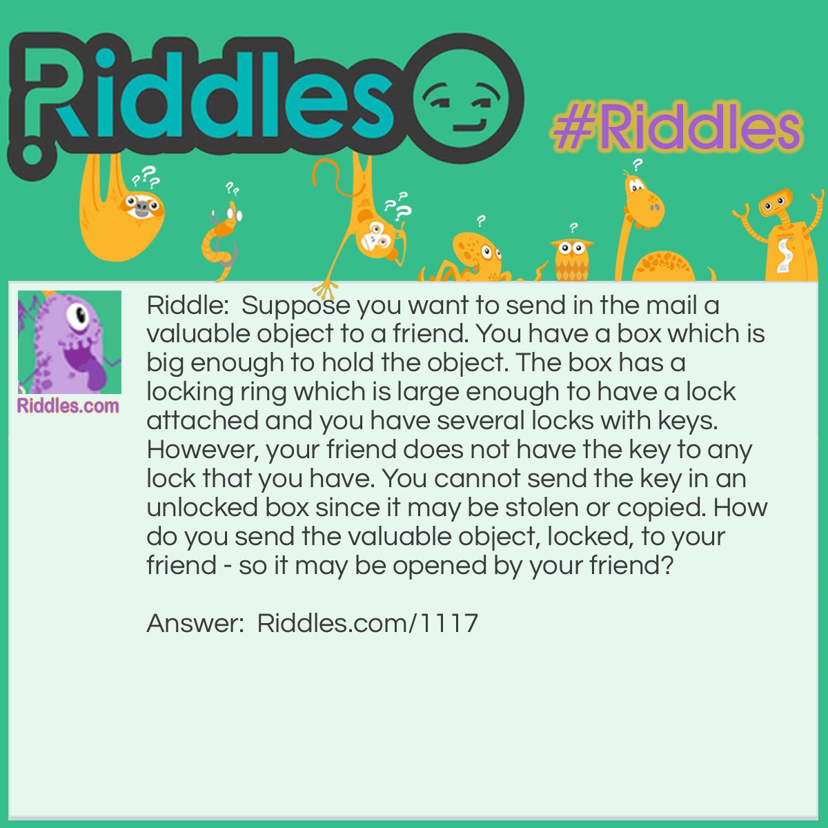 Riddle: Suppose you want to send in the mail a valuable object to a friend. You have a box which is big enough to hold the object. The box has a locking ring which is large enough to have a lock attached and you have several locks with keys. However, your friend does not have the key to any lock that you have. You cannot send the key in an unlocked box since it may be stolen or copied. How do you send the valuable object, locked, to your friend - so it may be opened by your friend?   Answer: Send the box with a lock attached and locked. Your friend attaches his or her own lock and sends the box back to you. You remove your lock and send it back to your friend. Your friend may then remove the lock she or he put on and open the box.